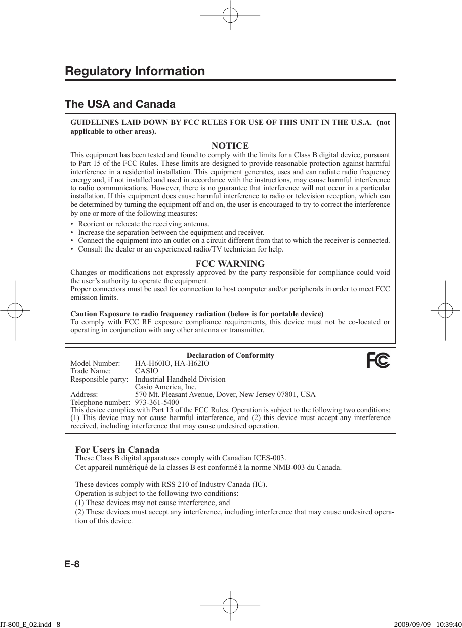 E-8Regulatory InformationThe USA and CanadaGUIDELINES LAID DOWN BY FCC RULES FOR USE OF THIS UNIT IN THE U.S.A.  (not applicable to other areas).NOTICEThis equipment has been tested and found to comply with the limits for a Class B digital device, pursuant to Part 15 of the FCC Rules. These limits are designed to provide reasonable protection against harmful interference in a residential installation. This equipment generates, uses and can radiate radio frequency energy and, if not installed and used in accordance with the instructions, may cause harmful interference to radio communications. However, there is no guarantee that interference will not occur in a particular installation. If this equipment does cause harmful interference to radio or television reception, which can be determined by turning the equipment off and on, the user is encouraged to try to correct the interference by one or more of the following measures:Reorient or relocate the receiving antenna.Increase the separation between the equipment and receiver.Connect the equipment into an outlet on a circuit different from that to which the receiver is connected.Consult the dealer or an experienced radio/TV technician for help.FCC WARNINGChanges or modiﬁ cations not expressly approved by the party responsible for compliance could void the user’s authority to operate the equipment.Proper connectors must be used for connection to host computer and/or peripherals in order to meet FCC emission limits.Caution Exposure to radio frequency radiation (below is for portable device)To comply with FCC RF exposure compliance requirements, this device must not be co-located or operating in conjunction with any other antenna or transmitter.••••Declaration of ConformityModel Number:  HA-H60IO, HA-H62IOTrade Name:  CASIOResponsible party:  Industrial Handheld Division  Casio America, Inc.Address:  570 Mt. Pleasant Avenue, Dover, New Jersey 07801, USATelephone number:  973-361-5400This device complies with Part 15 of the FCC Rules. Operation is subject to the following two conditions: (1) This device may not cause harmful interference, and (2) this device must accept any interference received, including interference that may cause undesired operation.For Users in CanadaThese Class B digital apparatuses comply with Canadian ICES-003.Cet appareil numériqué de la classes B est conformé à la norme NMB-003 du Canada.These devices comply with RSS 210 of Industry Canada (IC).Operation is subject to the following two conditions:(1) These devices may not cause interference, and(2) These devices must accept any interference, including interference that may cause undesired opera-tion of this device.IT-800_E_02.indd   8IT-800_E_02.indd   8 2009/09/09   10:39:402009/09/09   10:39:40