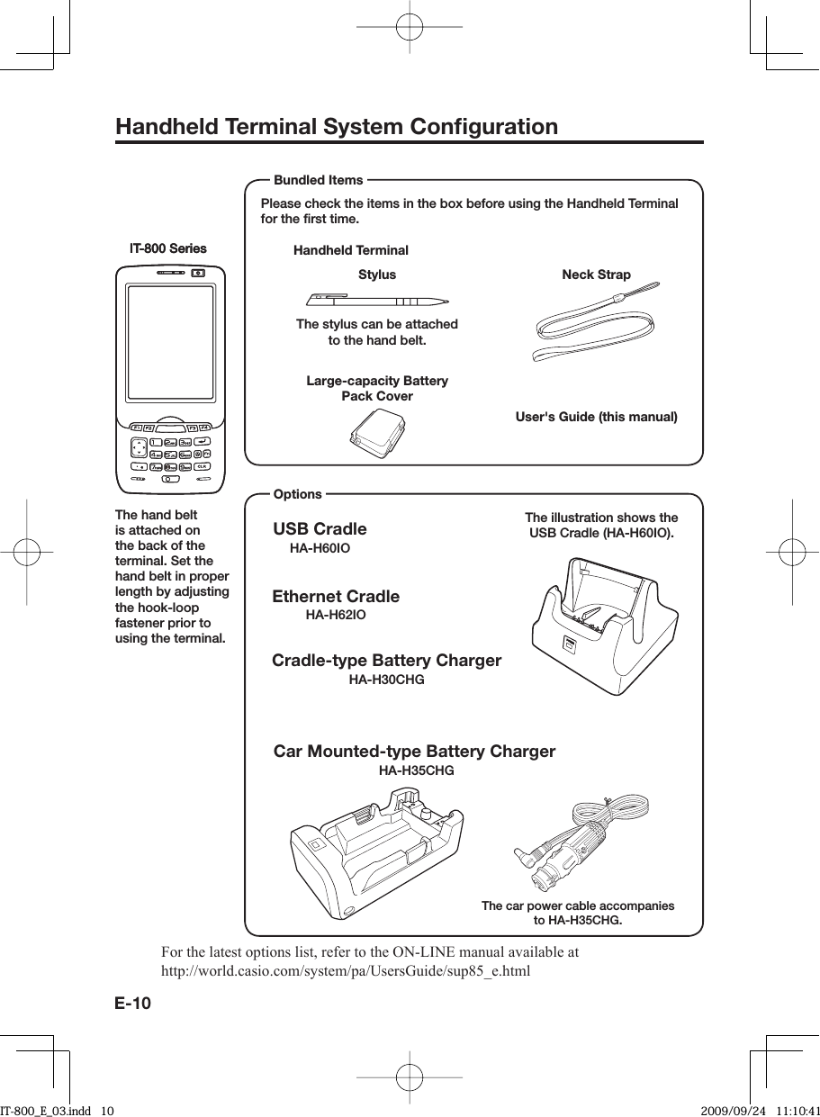 E-10Handheld Terminal System Conﬁ gurationPlease check the items in the box before using the Handheld Terminal for the ﬁ rst time. Handheld TerminalUser&apos;s Guide (this manual) Bundled ItemsIT-800 SeriesIT-800 SeriesNeck StrapStylusThe stylus can be attached to the hand belt. Large-capacity Battery Pack CoverOptions USB CradleHA-H60IOCar Mounted-type Battery ChargerHA-H35CHGEthernet CradleHA-H62IOCradle-type Battery ChargerHA-H30CHGThe illustration shows the USB Cradle (HA-H60IO).The car power cable accompanies to HA-H35CHG.For the latest options list, refer to the ON-LINE manual available at http://world.casio.com/system/pa/UsersGuide/sup85_e.htmlThe hand belt is attached on the back of the terminal. Set the hand belt in proper length by adjusting the hook-loop fastener prior to using the terminal.IT-800EC-05IT-800GC-05IT-800EC-35IT-800GC-35These models are available in the USA and Canada only.IT-800_E_03.indd   10IT-800_E_03.indd   10 2009/09/24   11:10:412009/09/24   11:10:41