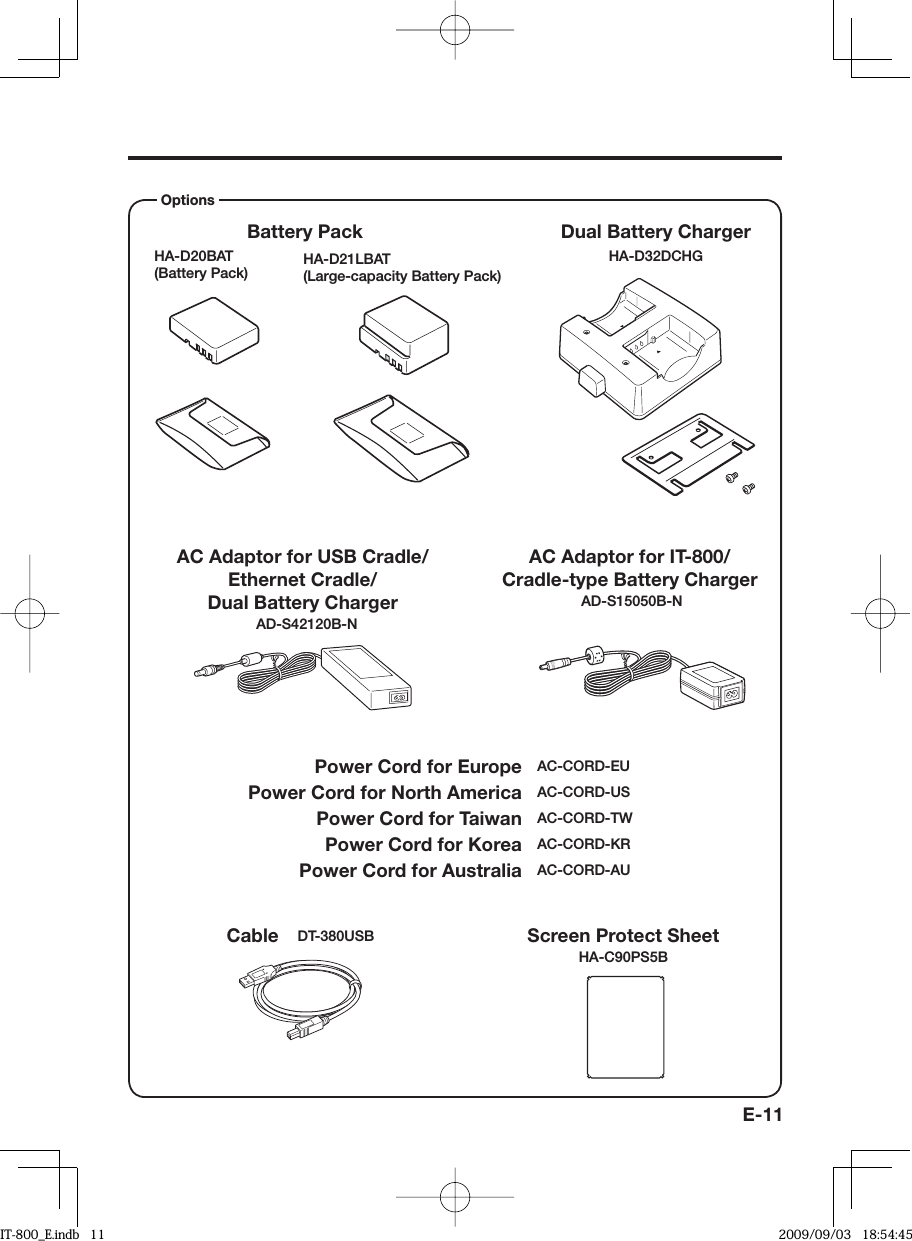 E-11HA-D21LBAT (Large-capacity Battery Pack)   Power Cord for Europe  AC-CORD-EU  Power Cord for North America  AC-CORD-US  Power Cord for Taiwan  AC-CORD-TW  Power Cord for Korea  AC-CORD-KR  Power Cord for Australia  AC-CORD-AUHA-D20BAT(Battery Pack) Dual Battery Charger Battery Pack AC Adaptor for USB Cradle/Ethernet Cradle/ Dual Battery Charger AD-S42120B-NOptions Cable  DT-380USBHA-D32DCHGScreen Protect SheetHA-C90PS5BAC Adaptor for IT-800/Cradle-type Battery Charger AD-S15050B-NIT-800_E.indb   11IT-800_E.indb   11 2009/09/03   18:54:452009/09/03   18:54:45