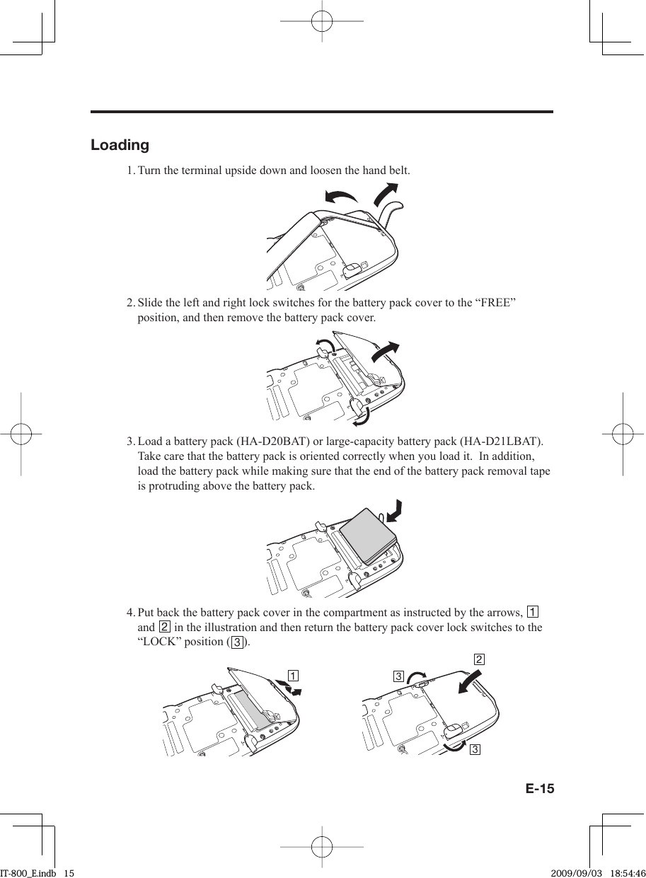 E-15Loading1. Turn the terminal upside down and loosen the hand belt..1%-(4&apos;&apos;2. Slide the left and right lock switches for the battery pack cover to the “FREE” position, and then remove the battery pack cover..1%-(4&apos;&apos;.1%-(4&apos;&apos;3. Load a battery pack (HA-D20BAT) or large-capacity battery pack (HA-D21LBAT). Take care that the battery pack is oriented correctly when you load it.  In addition, load the battery pack while making sure that the end of the battery pack removal tape is protruding above the battery pack..1%-(4&apos;&apos;.1%-(4&apos;&apos;4. Put back the battery pack cover in the compartment as instructed by the arrows,   and   in the illustration and then return the battery pack cover lock switches to the “LOCK” position ( ). IT-800_E.indb   15IT-800_E.indb   15 2009/09/03   18:54:462009/09/03   18:54:46