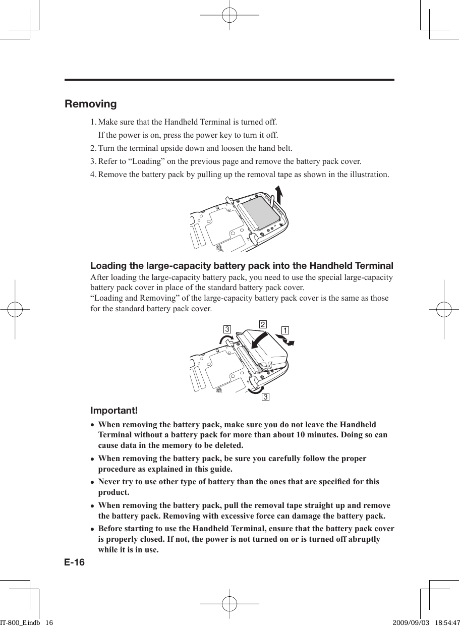 E-16Removing1. Make sure that the Handheld Terminal is turned off.  If the power is on, press the power key to turn it off.2. Turn the terminal upside down and loosen the hand belt.3. Refer to “Loading” on the previous page and remove the battery pack cover.4. Remove the battery pack by pulling up the removal tape as shown in the illustration.Loading the large-capacity battery pack into the Handheld TerminalAfter loading the large-capacity battery pack, you need to use the special large-capacity battery pack cover in place of the standard battery pack cover.“Loading and Removing” of the large-capacity battery pack cover is the same as those for the standard battery pack cover.Important!When removing the battery pack, make sure you do not leave the Handheld Terminal without a battery pack for more than about 10 minutes. Doing so can cause data in the memory to be deleted.When removing the battery pack, be sure you carefully follow the proper procedure as explained in this guide.Never try to use other type of battery than the ones that are speciﬁ ed for this product.When removing the battery pack, pull the removal tape straight up and remove the battery pack. Removing with excessive force can damage the battery pack.Before starting to use the Handheld Terminal, ensure that the battery pack cover is properly closed. If not, the power is not turned on or is turned off abruptly while it is in use.•••••IT-800_E.indb   16IT-800_E.indb   16 2009/09/03   18:54:472009/09/03   18:54:47