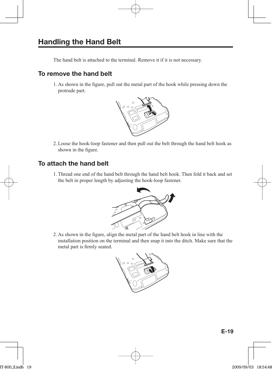 E-19Handling the Hand Belt The hand belt is attached to the terminal. Remove it if it is not necessary. To remove the hand belt 1. As shown in the ﬁ gure, pull out the metal part of the hook while pressing down the protrude part. 2. Loose the hook-loop fastener and then pull out the belt through the hand belt hook as shown in the ﬁ gure. To attach the hand belt 1. Thread one end of the hand belt through the hand belt hook. Then fold it back and set the belt in proper length by adjusting the hook-loop fastener.2. As shown in the ﬁ gure, align the metal part of the hand belt hook in line with the installation position on the terminal and then snap it into the ditch. Make sure that the metal part is ﬁ rmly seated.IT-800_E.indb   19IT-800_E.indb   19 2009/09/03   18:54:482009/09/03   18:54:48