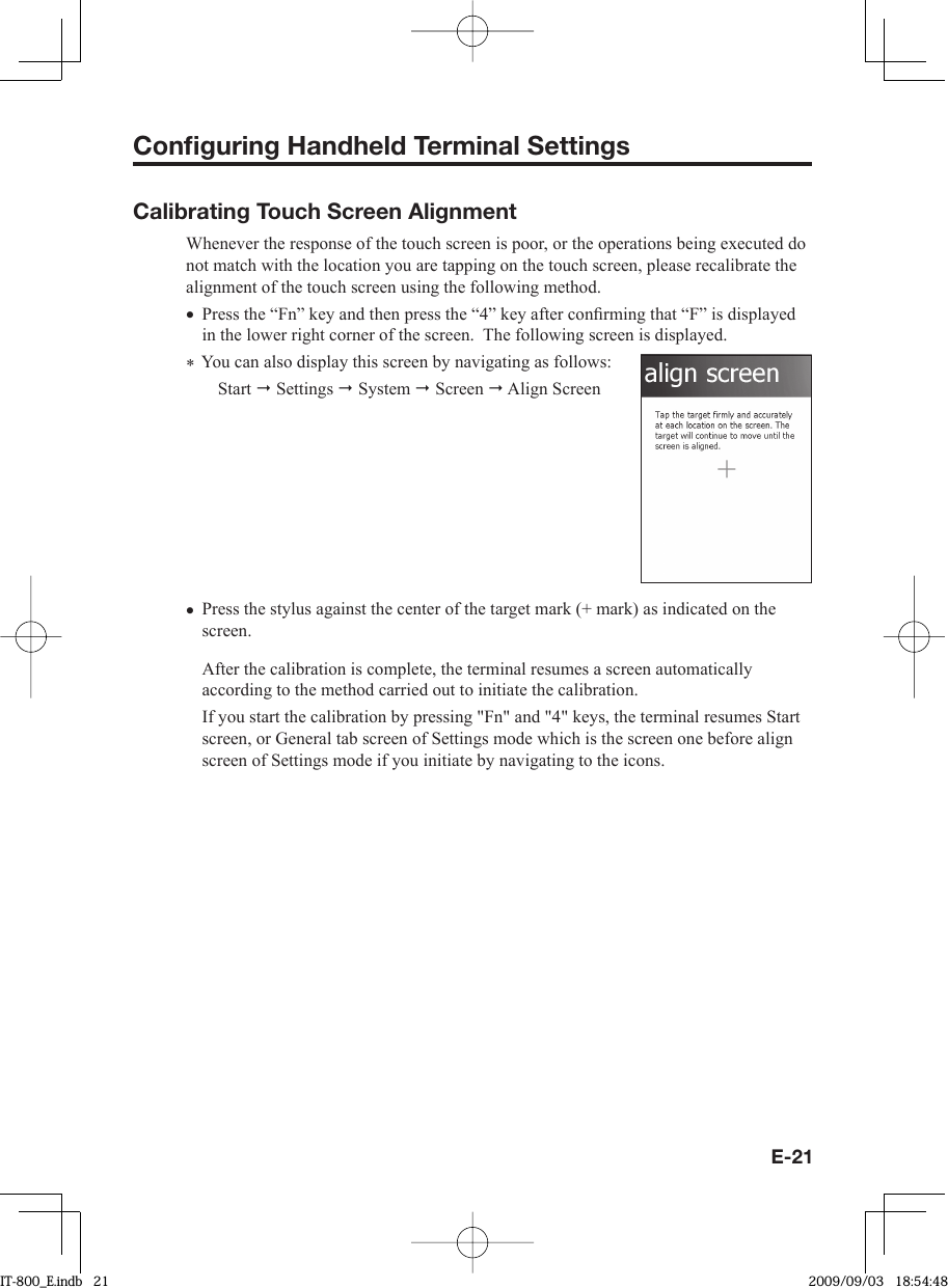 E-21Conﬁ guring Handheld Terminal SettingsCalibrating Touch Screen AlignmentWhenever the response of the touch screen is poor, or the operations being executed do not match with the location you are tapping on the touch screen, please recalibrate the alignment of the touch screen using the following method.Press the “Fn” key and then press the “4” key after conﬁ rming that “F” is displayed in the lower right corner of the screen.  The following screen is displayed. ∗ You can also display this screen by navigating as follows:Start  Settings  System  Screen  Align ScreenPress the stylus against the center of the target mark (+ mark) as indicated on the screen. After the calibration is complete, the terminal resumes a screen automatically according to the method carried out to initiate the calibration. If you start the calibration by pressing &quot;Fn&quot; and &quot;4&quot; keys, the terminal resumes Start screen, or General tab screen of Settings mode which is the screen one before align screen of Settings mode if you initiate by navigating to the icons. ••IT-800_E.indb   21IT-800_E.indb   21 2009/09/03   18:54:482009/09/03   18:54:48