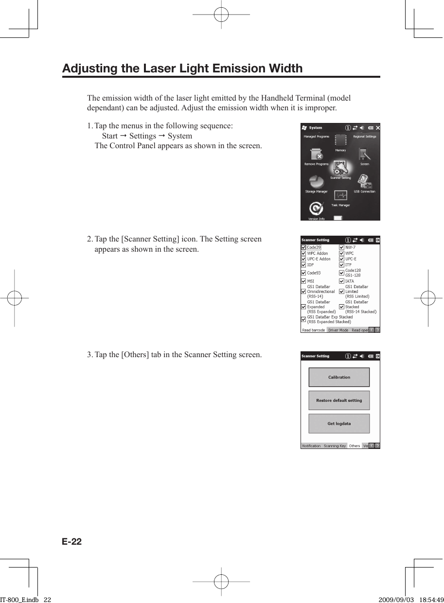 E-22Adjusting the Laser Light Emission WidthThe emission width of the laser light emitted by the Handheld Terminal (model dependant) can be adjusted. Adjust the emission width when it is improper.1. Tap the menus in the following sequence: Start  Settings  System The Control Panel appears as shown in the screen.2. Tap the [Scanner Setting] icon. The Setting screen appears as shown in the screen.3. Tap the [Others] tab in the Scanner Setting screen.IT-800_E.indb   22IT-800_E.indb   22 2009/09/03   18:54:492009/09/03   18:54:49