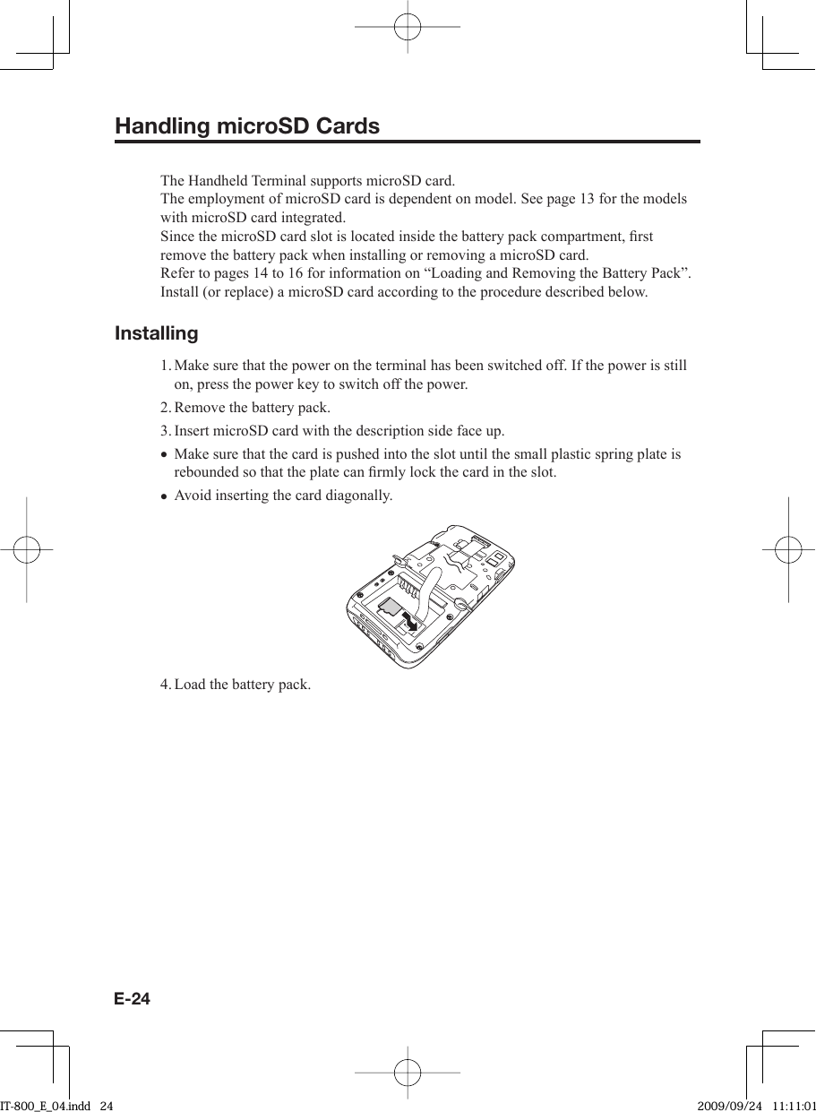 E-24Handling microSD CardsThe Handheld Terminal supports microSD card.The employment of microSD card is dependent on model. See page 13 for the models with microSD card integrated.Since the microSD card slot is located inside the battery pack compartment, ﬁ rst remove the battery pack when installing or removing a microSD card.Refer to pages 14 to 16 for information on “Loading and Removing the Battery Pack”. Install (or replace) a microSD card according to the procedure described below.Installing1. Make sure that the power on the terminal has been switched off. If the power is still on, press the power key to switch off the power.2. Remove the battery pack.3. Insert microSD card with the description side face up.Make sure that the card is pushed into the slot until the small plastic spring plate is rebounded so that the plate can ﬁ rmly lock the card in the slot. Avoid inserting the card diagonally.4. Load the battery pack.••IT-800_E_04.indd   24IT-800_E_04.indd   24 2009/09/24   11:11:012009/09/24   11:11:01