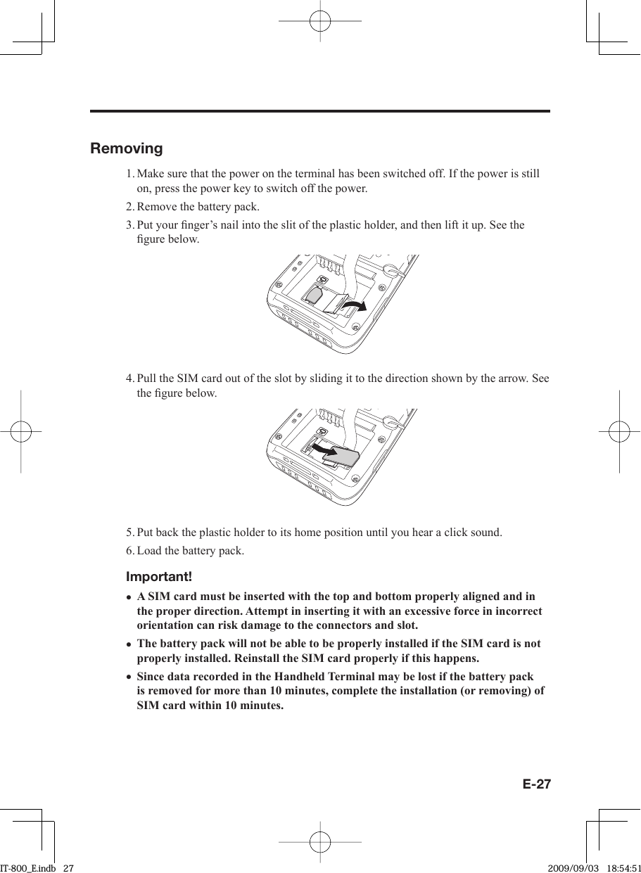 E-27Removing1. Make sure that the power on the terminal has been switched off. If the power is still on, press the power key to switch off the power.2. Remove the battery pack.3. Put your ﬁ nger’s nail into the slit of the plastic holder, and then lift it up. See the ﬁ gure below.4. Pull the SIM card out of the slot by sliding it to the direction shown by the arrow. See the ﬁ gure below.5. Put back the plastic holder to its home position until you hear a click sound.6. Load the battery pack.Important!A SIM card must be inserted with the top and bottom properly aligned and in the proper direction. Attempt in inserting it with an excessive force in incorrect orientation can risk damage to the connectors and slot.The battery pack will not be able to be properly installed if the SIM card is not properly installed. Reinstall the SIM card properly if this happens.Since data recorded in the Handheld Terminal may be lost if the battery pack is removed for more than 10 minutes, complete the installation (or removing) of SIM card within 10 minutes.•••IT-800_E.indb   27IT-800_E.indb   27 2009/09/03   18:54:512009/09/03   18:54:51