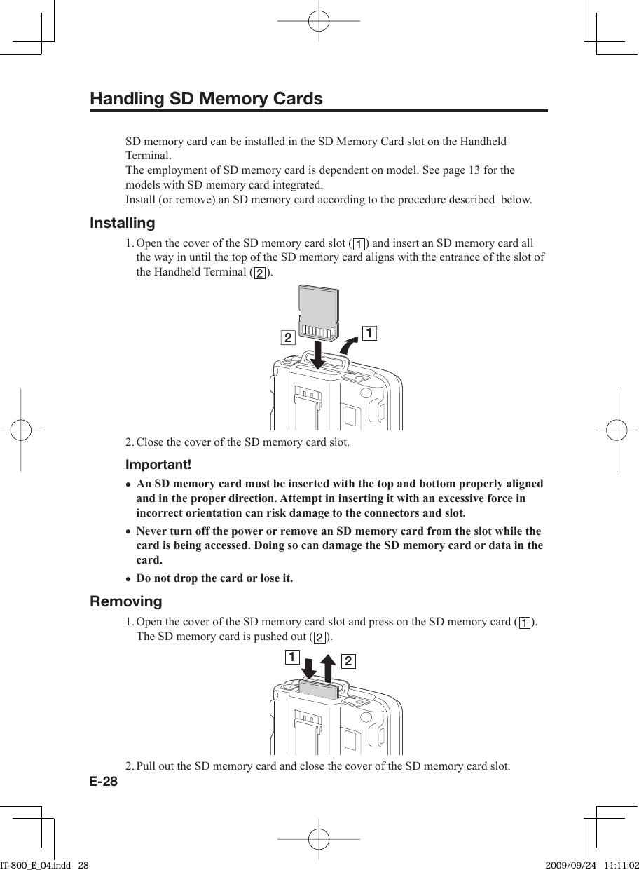 E-28Handling SD Memory CardsSD memory card can be installed in the SD Memory Card slot on the Handheld Terminal.The employment of SD memory card is dependent on model. See page 13 for the models with SD memory card integrated.Install (or remove) an SD memory card according to the procedure described  below.Installing1. Open the cover of the SD memory card slot ( ) and insert an SD memory card all the way in until the top of the SD memory card aligns with the entrance of the slot of the Handheld Terminal ( ).122. Close the cover of the SD memory card slot.Important!An SD memory card must be inserted with the top and bottom properly aligned and in the proper direction. Attempt in inserting it with an excessive force in incorrect orientation can risk damage to the connectors and slot.Never turn off the power or remove an SD memory card from the slot while the card is being accessed. Doing so can damage the SD memory card or data in the card.Do not drop the card or lose it.Removing1. Open the cover of the SD memory card slot and press on the SD memory card ( ). The SD memory card is pushed out ( ).122. Pull out the SD memory card and close the cover of the SD memory card slot.•••IT-800_E_04.indd   28IT-800_E_04.indd   28 2009/09/24   11:11:022009/09/24   11:11:02