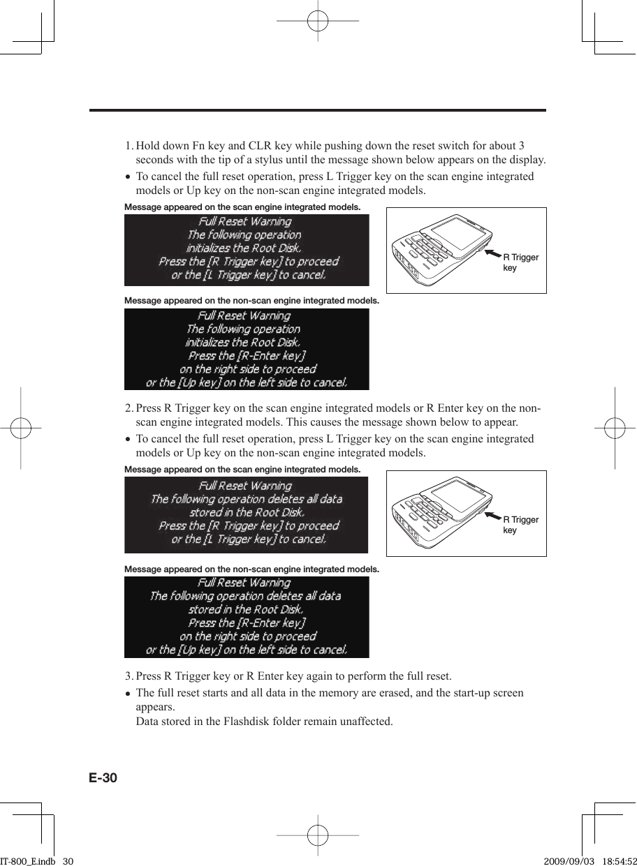 E-301. Hold down Fn key and CLR key while pushing down the reset switch for about 3 seconds with the tip of a stylus until the message shown below appears on the display.To cancel the full reset operation, press L Trigger key on the scan engine integrated models or Up key on the non-scan engine integrated models.Message appeared on the scan engine integrated models.R Trigger keyMessage appeared on the non-scan engine integrated models.2. Press R Trigger key on the scan engine integrated models or R Enter key on the non-scan engine integrated models. This causes the message shown below to appear.To cancel the full reset operation, press L Trigger key on the scan engine integrated models or Up key on the non-scan engine integrated models. Message appeared on the scan engine integrated models.R Trigger keyMessage appeared on the non-scan engine integrated models.3. Press R Trigger key or R Enter key again to perform the full reset.The full reset starts and all data in the memory are erased, and the start-up screen appears.Data stored in the Flashdisk folder remain unaffected.•••IT-800_E.indb   30IT-800_E.indb   30 2009/09/03   18:54:522009/09/03   18:54:52
