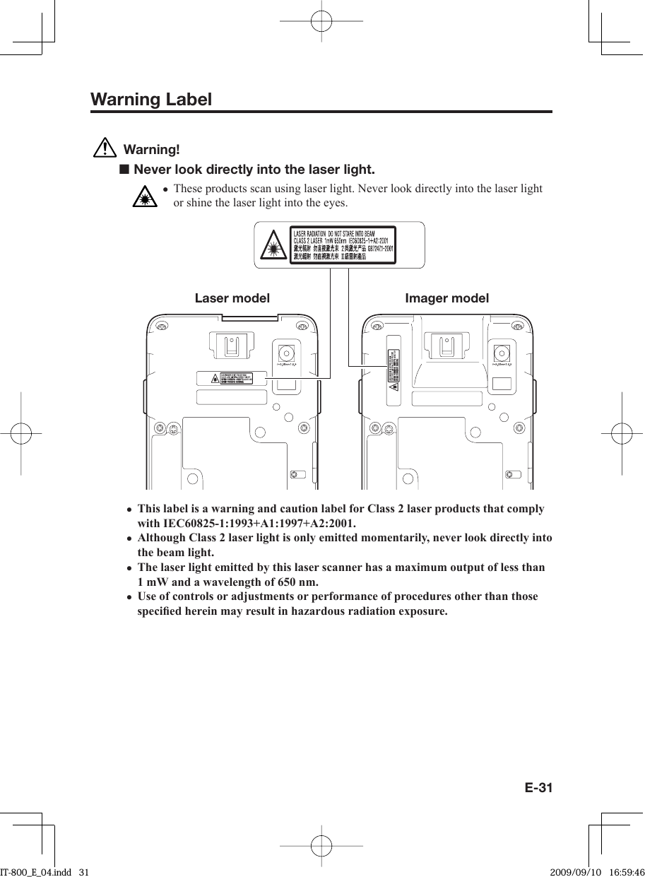 E-31Warning Label Warning!■ Never look directly into the laser light.These products scan using laser light. Never look directly into the laser light or shine the laser light into the eyes.Laser model Imager modelThis label is a warning and caution label for Class 2 laser products that comply with IEC60825-1:1993+A1:1997+A2:2001.Although Class 2 laser light is only emitted momentarily, never look directly into the beam light.The laser light emitted by this laser scanner has a maximum output of less than 1 mW and a wavelength of 650 nm.Use of controls or adjustments or performance of procedures other than those speciﬁ ed herein may result in hazardous radiation exposure.•••••IT-800_E_04.indd   31IT-800_E_04.indd   31 2009/09/10   16:59:462009/09/10   16:59:46