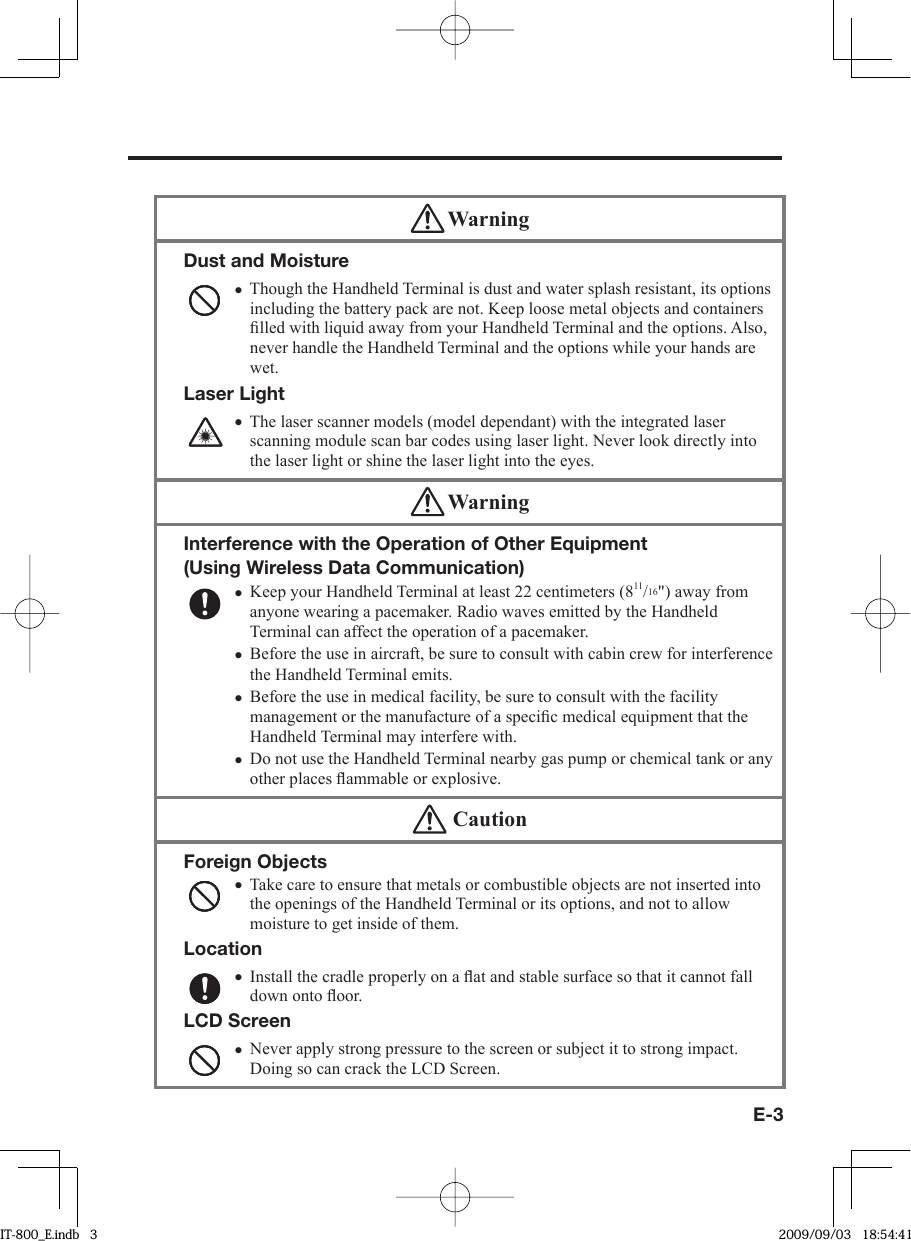 E-3 WarningDust and MoistureThough the Handheld Terminal is dust and water splash resistant, its options including the battery pack are not. Keep loose metal objects and containers ﬁ lled with liquid away from your Handheld Terminal and the options. Also, never handle the Handheld Terminal and the options while your hands are wet.Laser LightThe laser scanner models (model dependant) with the integrated laser scanning module scan bar codes using laser light. Never look directly into the laser light or shine the laser light into the eyes. •• WarningInterference with the Operation of Other Equipment (Using Wireless Data Communication) Keep your Handheld Terminal at least 22 centimeters (811/16&quot;) away from anyone wearing a pacemaker. Radio waves emitted by the Handheld Terminal can affect the operation of a pacemaker. Before the use in aircraft, be sure to consult with cabin crew for interference the Handheld Terminal emits.Before the use in medical facility, be sure to consult with the facility management or the manufacture of a speciﬁ c medical equipment that the Handheld Terminal may interfere with.Do not use the Handheld Terminal nearby gas pump or chemical tank or any other places ﬂ ammable or explosive.••••  CautionForeign ObjectsTake care to ensure that metals or combustible objects are not inserted into the openings of the Handheld Terminal or its options, and not to allow moisture to get inside of them.LocationInstall the cradle properly on a ﬂ at and stable surface so that it cannot fall down onto ﬂ oor.LCD ScreenNever apply strong pressure to the screen or subject it to strong impact. Doing so can crack the LCD Screen.•••IT-800_E.indb   3IT-800_E.indb   3 2009/09/03   18:54:412009/09/03   18:54:41