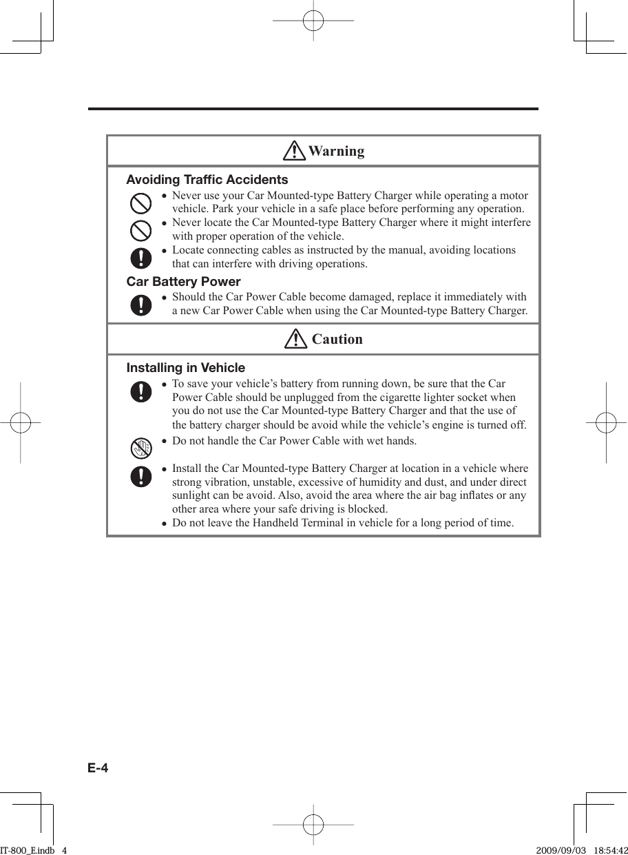 E-4 WarningAvoiding Trafﬁ c AccidentsNever use your Car Mounted-type Battery Charger while operating a motor vehicle. Park your vehicle in a safe place before performing any operation.Never locate the Car Mounted-type Battery Charger where it might interfere with proper operation of the vehicle.Locate connecting cables as instructed by the manual, avoiding locations that can interfere with driving operations.Car Battery PowerShould the Car Power Cable become damaged, replace it immediately with a new Car Power Cable when using the Car Mounted-type Battery Charger.••••  CautionInstalling in VehicleTo save your vehicle’s battery from running down, be sure that the Car Power Cable should be unplugged from the cigarette lighter socket when you do not use the Car Mounted-type Battery Charger and that the use of the battery charger should be avoid while the vehicle’s engine is turned off.Do not handle the Car Power Cable with wet hands. Install the Car Mounted-type Battery Charger at location in a vehicle where strong vibration, unstable, excessive of humidity and dust, and under direct sunlight can be avoid. Also, avoid the area where the air bag inﬂ ates or any other area where your safe driving is blocked.Do not leave the Handheld Terminal in vehicle for a long period of time.••••IT-800_E.indb   4IT-800_E.indb   4 2009/09/03   18:54:422009/09/03   18:54:42