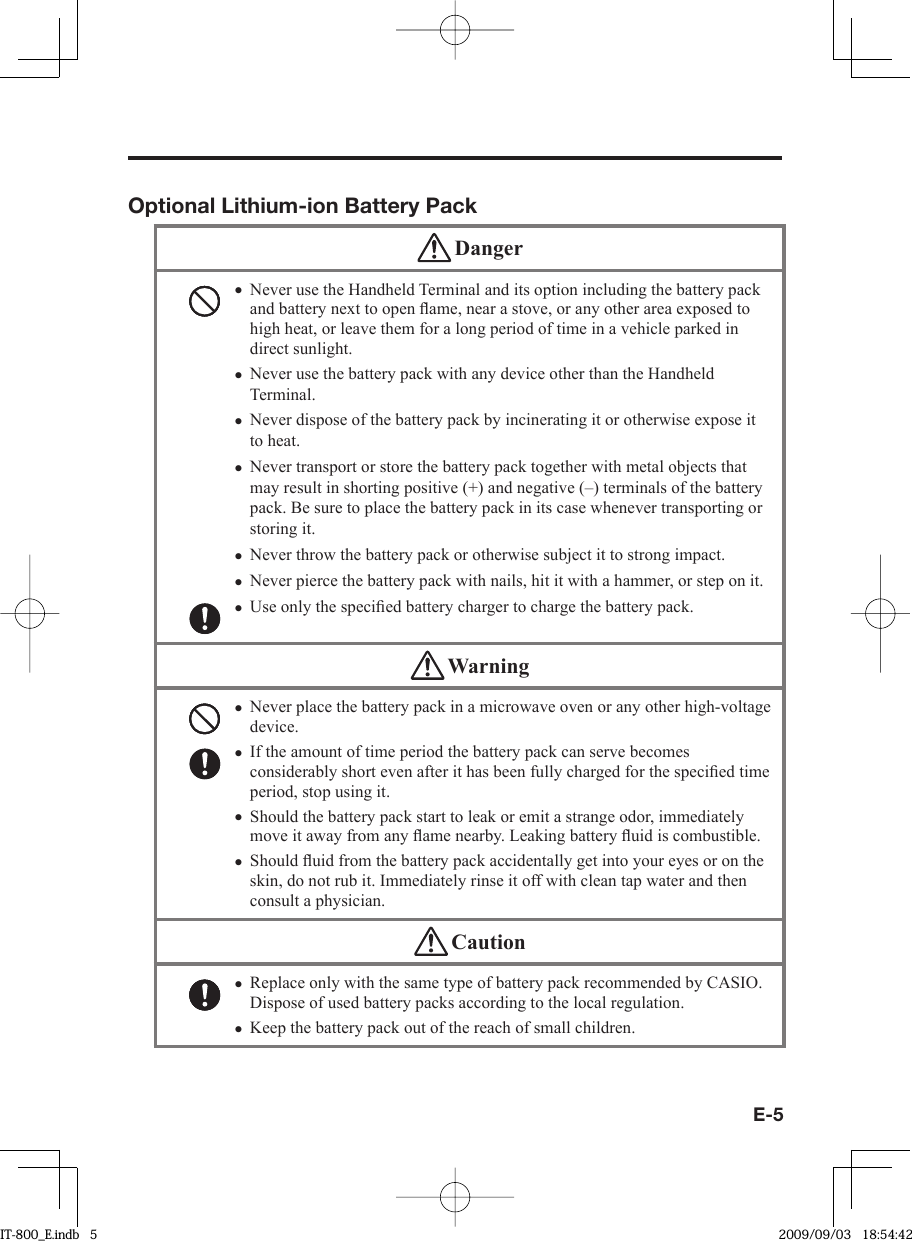 E-5Optional Lithium-ion Battery Pack DangerNever use the Handheld Terminal and its option including the battery pack and battery next to open ﬂ ame, near a stove, or any other area exposed to high heat, or leave them for a long period of time in a vehicle parked in direct sunlight.Never use the battery pack with any device other than the Handheld Terminal. Never dispose of the battery pack by incinerating it or otherwise expose it to heat.Never transport or store the battery pack together with metal objects that may result in shorting positive (+) and negative (–) terminals of the battery pack. Be sure to place the battery pack in its case whenever transporting or storing it.Never throw the battery pack or otherwise subject it to strong impact. Never pierce the battery pack with nails, hit it with a hammer, or step on it. Use only the speciﬁ ed battery charger to charge the battery pack. ••••••• WarningNever place the battery pack in a microwave oven or any other high-voltage device. If the amount of time period the battery pack can serve becomes considerably short even after it has been fully charged for the speciﬁ ed time period, stop using it.Should the battery pack start to leak or emit a strange odor, immediately move it away from any ﬂ ame nearby. Leaking battery ﬂ uid is combustible.Should ﬂ uid from the battery pack accidentally get into your eyes or on the skin, do not rub it. Immediately rinse it off with clean tap water and then consult a physician.•••• CautionReplace only with the same type of battery pack recommended by CASIO.Dispose of used battery packs according to the local regulation.Keep the battery pack out of the reach of small children. ••IT-800_E.indb   5IT-800_E.indb   5 2009/09/03   18:54:422009/09/03   18:54:42