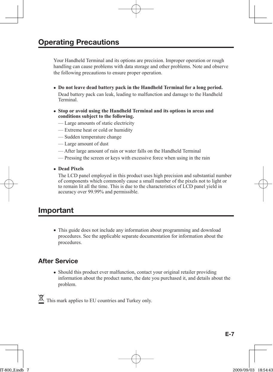 E-7Operating PrecautionsYour Handheld Terminal and its options are precision. Improper operation or rough handling can cause problems with data storage and other problems. Note and observe the following precautions to ensure proper operation.Do not leave dead battery pack in the Handheld Terminal for a long period.Dead battery pack can leak, leading to malfunction and damage to the Handheld Terminal.  Stop or avoid using the Handheld Terminal and its options in areas and conditions subject to the following.— Large amounts of static electricity — Extreme heat or cold or humidity— Sudden temperature change — Large amount of dust — After large amount of rain or water falls on the Handheld Terminal — Pressing the screen or keys with excessive force when using in the rain Dead PixelsThe LCD panel employed in this product uses high precision and substantial number of components which commonly cause a small number of the pixels not to light or to remain lit all the time. This is due to the characteristics of LCD panel yield in accuracy over 99.99% and permissible.Important This guide does not include any information about programming and download procedures. See the applicable separate documentation for information about the procedures. After ServiceShould this product ever malfunction, contact your original retailer providing information about the product name, the date you purchased it, and details about the problem.   This mark applies to EU countries and Turkey only.•••••IT-800_E.indb   7IT-800_E.indb   7 2009/09/03   18:54:432009/09/03   18:54:43