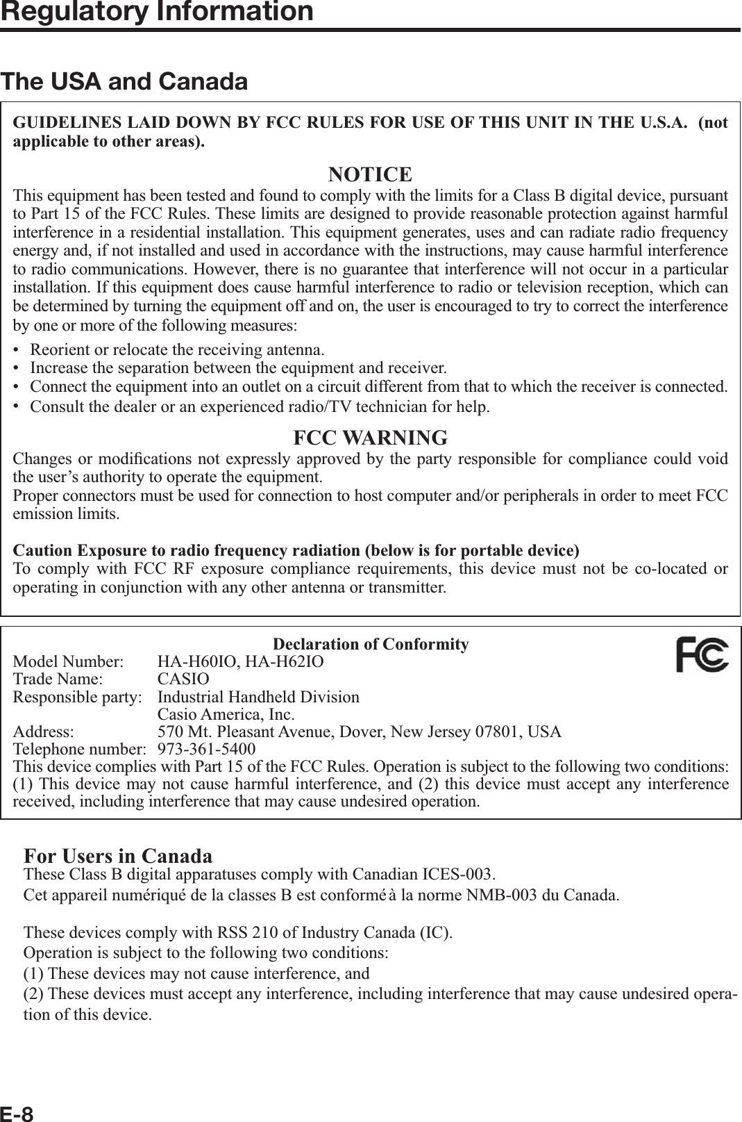 E-8Regulatory InformationThe USA and CanadaGUIDELINES LAID DOWN BY FCC RULES FOR USE OF THIS UNIT IN THE U.S.A.  (not applicable to other areas).NOTICEThis equipment has been tested and found to comply with the limits for a Class B digital device, pursuant to Part 15 of the FCC Rules. These limits are designed to provide reasonable protection against harmful interference in a residential installation. This equipment generates, uses and can radiate radio frequency energy and, if not installed and used in accordance with the instructions, may cause harmful interference to radio communications. However, there is no guarantee that interference will not occur in a particular installation. If this equipment does cause harmful interference to radio or television reception, which can be determined by turning the equipment off and on, the user is encouraged to try to correct the interference by one or more of the following measures:Reorient or relocate the receiving antenna.Increase the separation between the equipment and receiver.Connect the equipment into an outlet on a circuit different from that to which the receiver is connected.Consult the dealer or an experienced radio/TV technician for help.FCC WARNINGChanges or modi¿ cations not expressly approved by the party responsible for compliance could void the user’s authority to operate the equipment.Proper connectors must be used for connection to host computer and/or peripherals in order to meet FCC emission limits.Caution Exposure to radio frequency radiation (below is for portable device)To comply with FCC RF exposure compliance requirements, this device must not be co-located or operating in conjunction with any other antenna or transmitter.••••Declaration of ConformityModel Number:  HA-H60IO, HA-H62IOTrade Name:  CASIOResponsible party:  Industrial Handheld Division  Casio America, Inc.Address:  570 Mt. Pleasant Avenue, Dover, New Jersey 07801, USATelephone number:  973-361-5400This device complies with Part 15 of the FCC Rules. Operation is subject to the following two conditions: (1) This device may not cause harmful interference, and (2) this device must accept any interference received, including interference that may cause undesired operation.For Users in CanadaThese Class B digital apparatuses comply with Canadian ICES-003.Cet appareil numériqué de la classes B est conformé à la norme NMB-003 du Canada.These devices comply with RSS 210 of Industry Canada (IC).Operation is subject to the following two conditions:(1) These devices may not cause interference, and(2) These devices must accept any interference, including interference that may cause undesired opera-tion of this device.