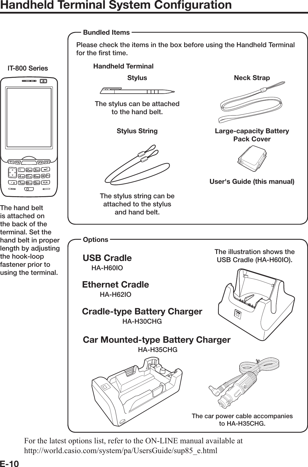 E-10Handheld Terminal System Conﬁ gurationPlease check the items in the box before using the Handheld Terminal for the ﬁ rst time. Handheld TerminalUser&apos;s Guide (this manual) Bundled ItemsIT-800 SeriesIT-800 SeriesNeck StrapStylusThe stylus can be attached to the hand belt. Large-capacity Battery Pack CoverStylus StringThe stylus string can be attached to the stylus and hand belt.Options USB CradleHA-H60IOCar Mounted-type Battery ChargerHA-H35CHGEthernet CradleHA-H62IOCradle-type Battery ChargerHA-H30CHGThe illustration shows the USB Cradle (HA-H60IO).The car power cable accompanies to HA-H35CHG.For the latest options list, refer to the ON-LINE manual available at http://world.casio.com/system/pa/UsersGuide/sup85_e.htmlThe hand belt is attached on the back of the terminal. Set the hand belt in proper length by adjusting the hook-loop fastener prior to using the terminal.IT-800EC-05IT-800EC-35These models are available in the USA and Canada only.