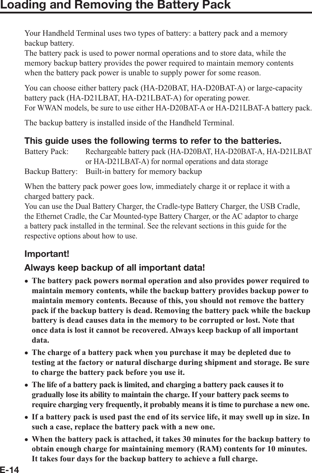 E-14Loading and Removing the Battery PackYour Handheld Terminal uses two types of battery: a battery pack and a memory backup battery.The battery pack is used to power normal operations and to store data, while the memory backup battery provides the power required to maintain memory contents when the battery pack power is unable to supply power for some reason.You can choose either battery pack (HA-D20BAT, HA-D20BAT-A) or large-capacity battery pack (HA-D21LBAT, HA-D21LBAT-A) for operating power.For WWAN models, be sure to use either HA-D20BAT-A or HA-D21LBAT-A battery pack.The backup battery is installed inside of the Handheld Terminal.This guide uses the following terms to refer to the batteries.Battery Pack: Rechargeable battery pack (HA-D20BAT, HA-D20BAT-A, HA-D21LBAT or HA-D21LBAT-A) for normal operations and data storageBackup Battery:  Built-in battery for memory backupWhen the battery pack power goes low, immediately charge it or replace it with a charged battery pack.You can use the Dual Battery Charger, the Cradle-type Battery Charger, the USB Cradle, the Ethernet Cradle, the Car Mounted-type Battery Charger, or the AC adaptor to charge a battery pack installed in the terminal. See the relevant sections in this guide for the respective options about how to use.Important!Always keep backup of all important data!The battery pack powers normal operation and also provides power required to maintain memory contents, while the backup battery provides backup power to maintain memory contents. Because of this, you should not remove the battery pack if the backup battery is dead. Removing the battery pack while the backup battery is dead causes data in the memory to be corrupted or lost. Note that once data is lost it cannot be recovered. Always keep backup of all important data.The charge of a battery pack when you purchase it may be depleted due to testing at the factory or natural discharge during shipment and storage. Be sure to charge the battery pack before you use it.The life of a battery pack is limited, and charging a battery pack causes it to gradually lose its ability to maintain the charge. If your battery pack seems to require charging very frequently, it probably means it is time to purchase a new one. If a battery pack is used past the end of its service life, it may swell up in size. In such a case, replace the battery pack with a new one.When the battery pack is attached, it takes 30 minutes for the backup battery to obtain enough charge for maintaining memory (RAM) contents for 10 minutes. It takes four days for the backup battery to achieve a full charge.xxxxx