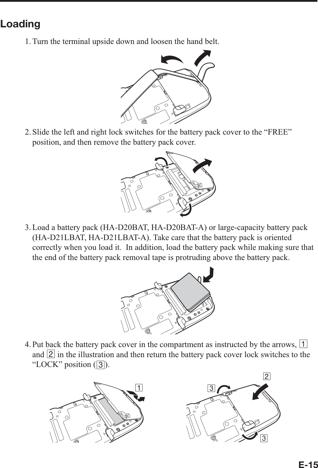 E-15Loading1. Turn the terminal upside down and loosen the hand belt..1%-(4&apos;&apos;2. Slide the left and right lock switches for the battery pack cover to the “FREE” position, and then remove the battery pack cover..1%-(4&apos;&apos;.1%-(4&apos;&apos;3. Load a battery pack (HA-D20BAT, HA-D20BAT-A) or large-capacity battery pack (HA-D21LBAT, HA-D21LBAT-A). Take care that the battery pack is oriented correctly when you load it.  In addition, load the battery pack while making sure that the end of the battery pack removal tape is protruding above the battery pack..1%-(4&apos;&apos;.1%-(4&apos;&apos;4. Put back the battery pack cover in the compartment as instructed by the arrows,   and   in the illustration and then return the battery pack cover lock switches to the “LOCK” position ( ). 