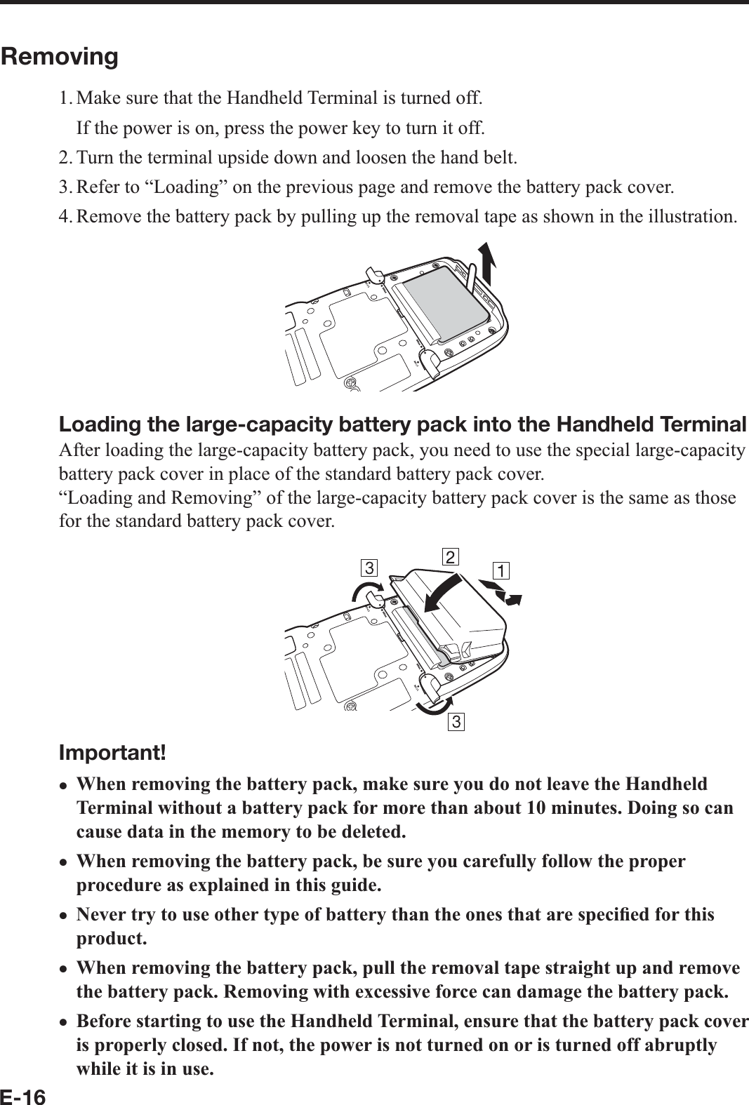 E-16Removing1. Make sure that the Handheld Terminal is turned off.  If the power is on, press the power key to turn it off.2. Turn the terminal upside down and loosen the hand belt.3. Refer to “Loading” on the previous page and remove the battery pack cover.4. Remove the battery pack by pulling up the removal tape as shown in the illustration.Loading the large-capacity battery pack into the Handheld TerminalAfter loading the large-capacity battery pack, you need to use the special large-capacity battery pack cover in place of the standard battery pack cover.“Loading and Removing” of the large-capacity battery pack cover is the same as those for the standard battery pack cover.Important!When removing the battery pack, make sure you do not leave the Handheld Terminal without a battery pack for more than about 10 minutes. Doing so can cause data in the memory to be deleted.When removing the battery pack, be sure you carefully follow the proper procedure as explained in this guide.Never try to use other type of battery than the ones that are speci¿ ed for this product.When removing the battery pack, pull the removal tape straight up and remove the battery pack. Removing with excessive force can damage the battery pack.Before starting to use the Handheld Terminal, ensure that the battery pack cover is properly closed. If not, the power is not turned on or is turned off abruptly while it is in use.xxxxx