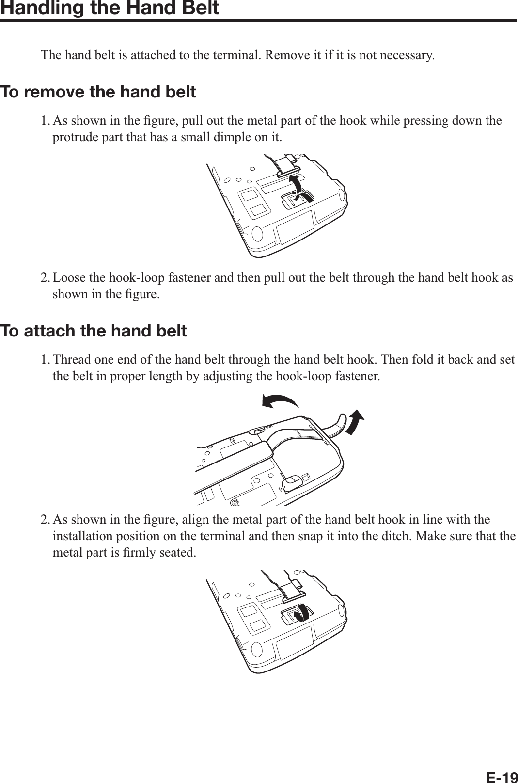 E-19Handling the Hand Belt The hand belt is attached to the terminal. Remove it if it is not necessary. To remove the hand belt 1. As shown in the ¿ gure, pull out the metal part of the hook while pressing down the protrude part that has a small dimple on it.2. Loose the hook-loop fastener and then pull out the belt through the hand belt hook as shown in the ¿ gure. To attach the hand belt 1. Thread one end of the hand belt through the hand belt hook. Then fold it back and set the belt in proper length by adjusting the hook-loop fastener.2. As shown in the ¿ gure, align the metal part of the hand belt hook in line with the installation position on the terminal and then snap it into the ditch. Make sure that the metal part is ¿ rmly seated.