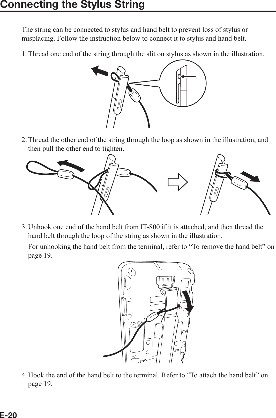 E-20Connecting the Stylus StringThe string can be connected to stylus and hand belt to prevent loss of stylus or misplacing. Follow the instruction below to connect it to stylus and hand belt.1. Thread one end of the string through the slit on stylus as shown in the illustration.2. Thread the other end of the string through the loop as shown in the illustration, and then pull the other end to tighten.3. Unhook one end of the hand belt from IT-800 if it is attached, and then thread the hand belt through the loop of the string as shown in the illustration.  For unhooking the hand belt from the terminal, refer to “To remove the hand belt” on page 19.4. Hook the end of the hand belt to the terminal. Refer to “To attach the hand belt” on page 19.