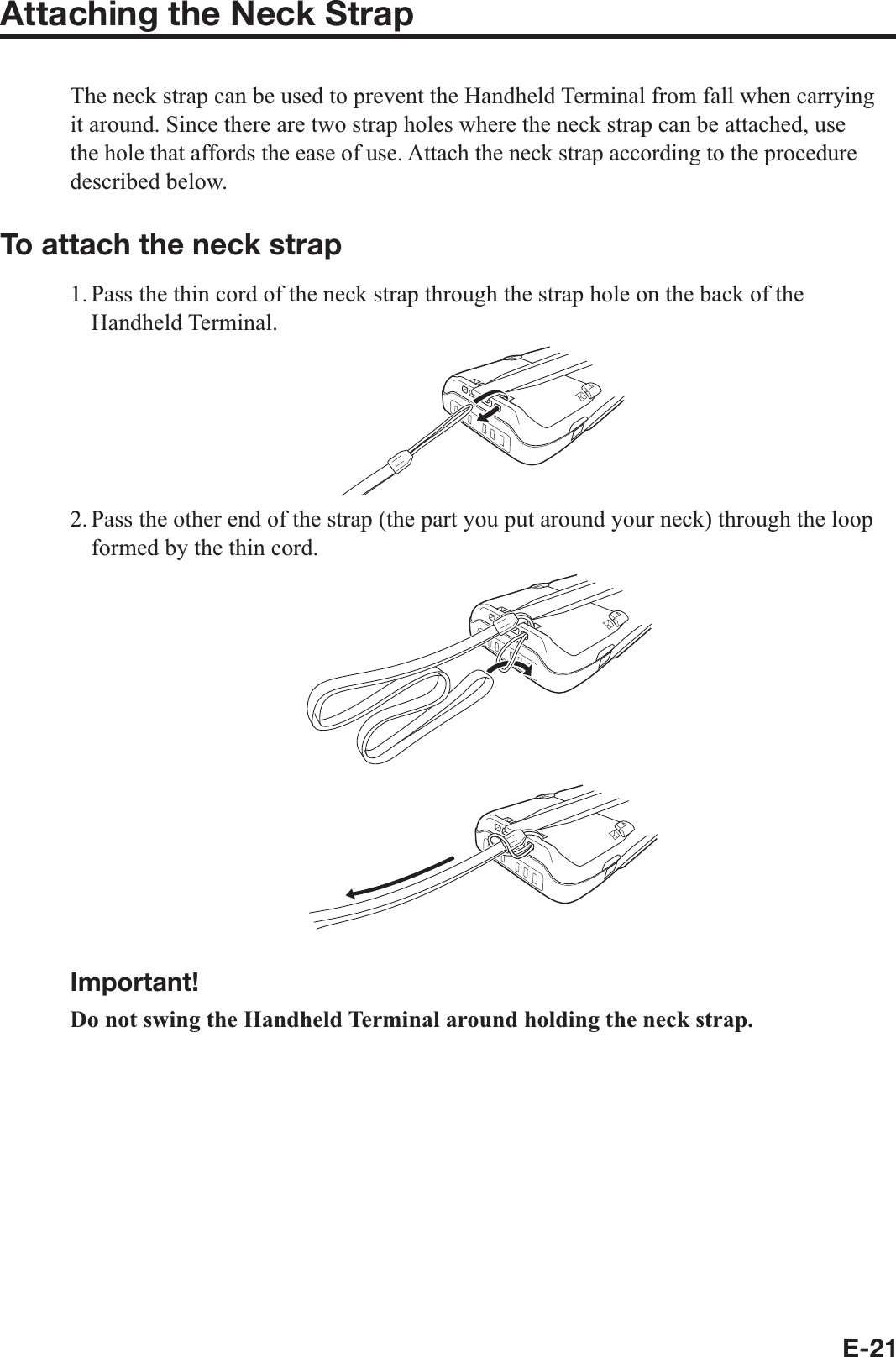 E-21Attaching the Neck StrapThe neck strap can be used to prevent the Handheld Terminal from fall when carrying it around. Since there are two strap holes where the neck strap can be attached, use the hole that affords the ease of use. Attach the neck strap according to the procedure described below.To attach the neck strap1. Pass the thin cord of the neck strap through the strap hole on the back of the Handheld Terminal.2. Pass the other end of the strap (the part you put around your neck) through the loop formed by the thin cord.Important!Do not swing the Handheld Terminal around holding the neck strap.