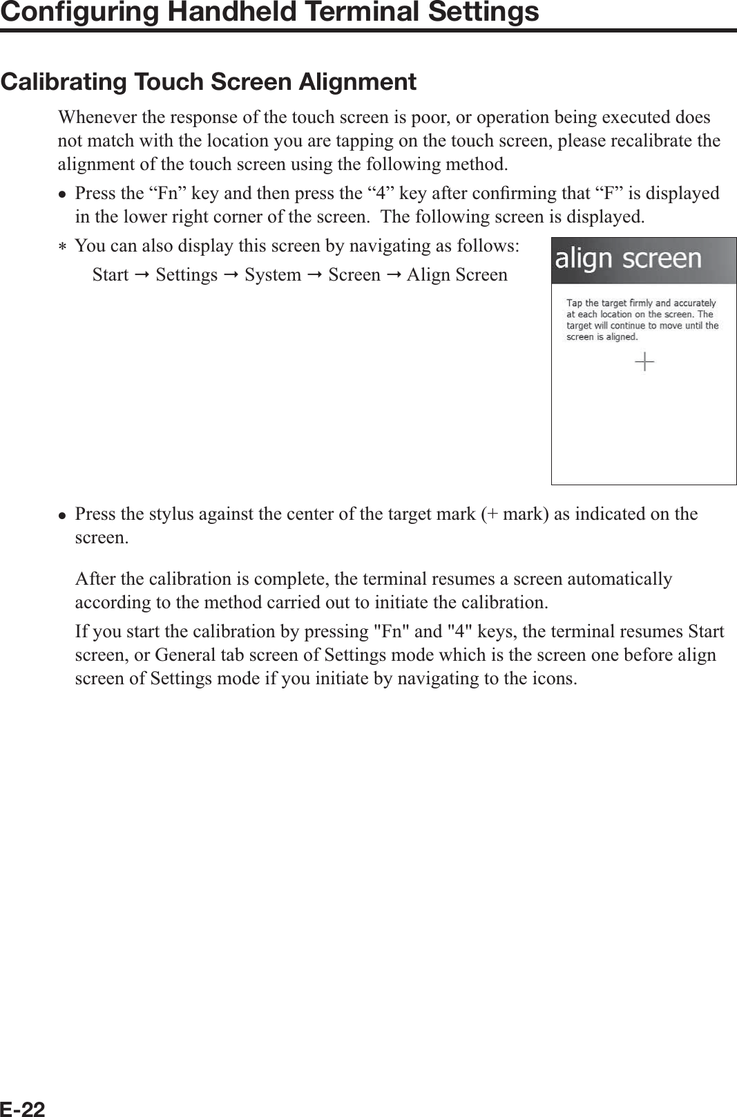 E-22Conﬁ guring Handheld Terminal SettingsCalibrating Touch Screen AlignmentWhenever the response of the touch screen is poor, or operation being executed does not match with the location you are tapping on the touch screen, please recalibrate the alignment of the touch screen using the following method.Press the “Fn” key and then press the “4” key after con¿ rming that “F” is displayed in the lower right corner of the screen.  The following screen is displayed.  You can also display this screen by navigating as follows:Start  Settings  System  Screen  Align ScreenPress the stylus against the center of the target mark (+ mark) as indicated on the screen. After the calibration is complete, the terminal resumes a screen automatically according to the method carried out to initiate the calibration. If you start the calibration by pressing &quot;Fn&quot; and &quot;4&quot; keys, the terminal resumes Start screen, or General tab screen of Settings mode which is the screen one before align screen of Settings mode if you initiate by navigating to the icons. xx