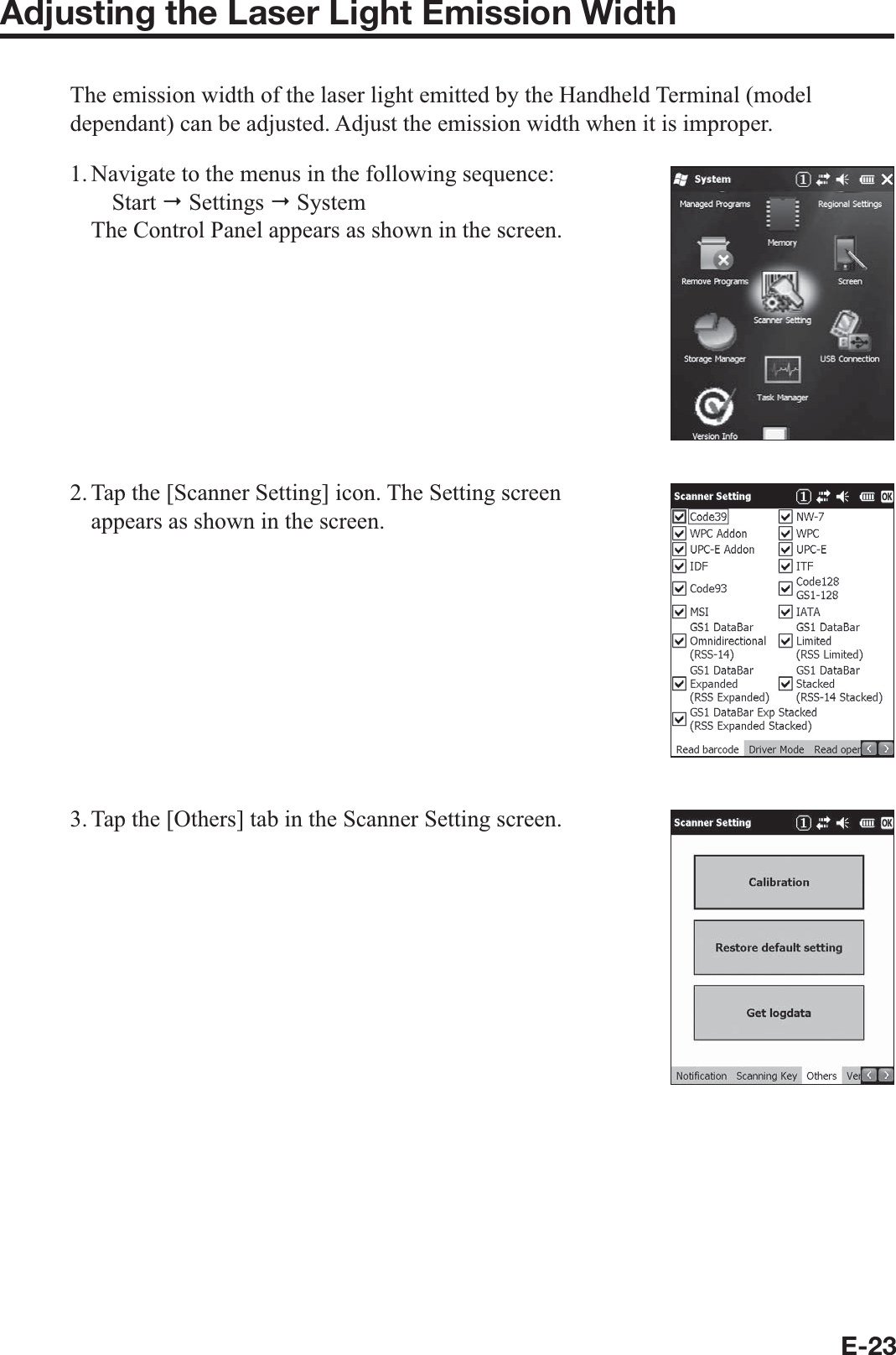 E-23Adjusting the Laser Light Emission WidthThe emission width of the laser light emitted by the Handheld Terminal (model dependant) can be adjusted. Adjust the emission width when it is improper.1. Navigate to the menus in the following sequence: Start  Settings  System The Control Panel appears as shown in the screen.2. Tap the [Scanner Setting] icon. The Setting screen appears as shown in the screen.3. Tap the [Others] tab in the Scanner Setting screen.