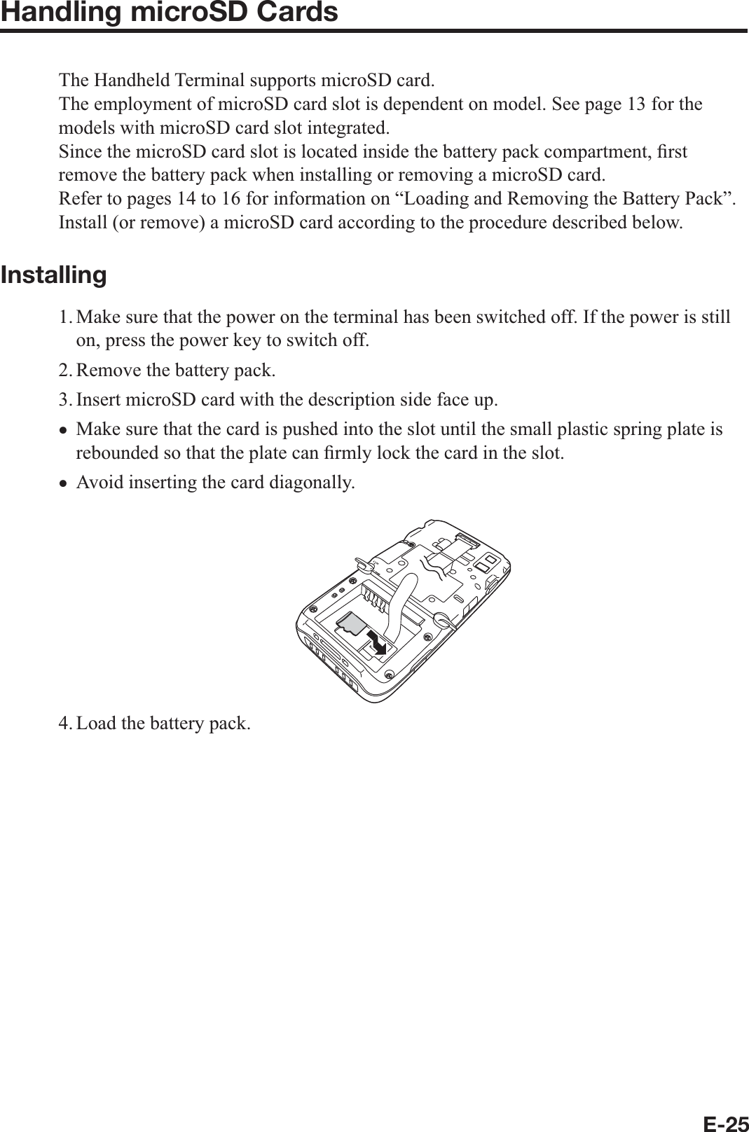 E-25Handling microSD CardsThe Handheld Terminal supports microSD card.The employment of microSD card slot is dependent on model. See page 13 for the models with microSD card slot integrated.Since the microSD card slot is located inside the battery pack compartment, ¿ rst remove the battery pack when installing or removing a microSD card.Refer to pages 14 to 16 for information on “Loading and Removing the Battery Pack”. Install (or remove) a microSD card according to the procedure described below.Installing1. Make sure that the power on the terminal has been switched off. If the power is still on, press the power key to switch off.2. Remove the battery pack.3. Insert microSD card with the description side face up.Make sure that the card is pushed into the slot until the small plastic spring plate is rebounded so that the plate can ¿ rmly lock the card in the slot. Avoid inserting the card diagonally.4. Load the battery pack.xx