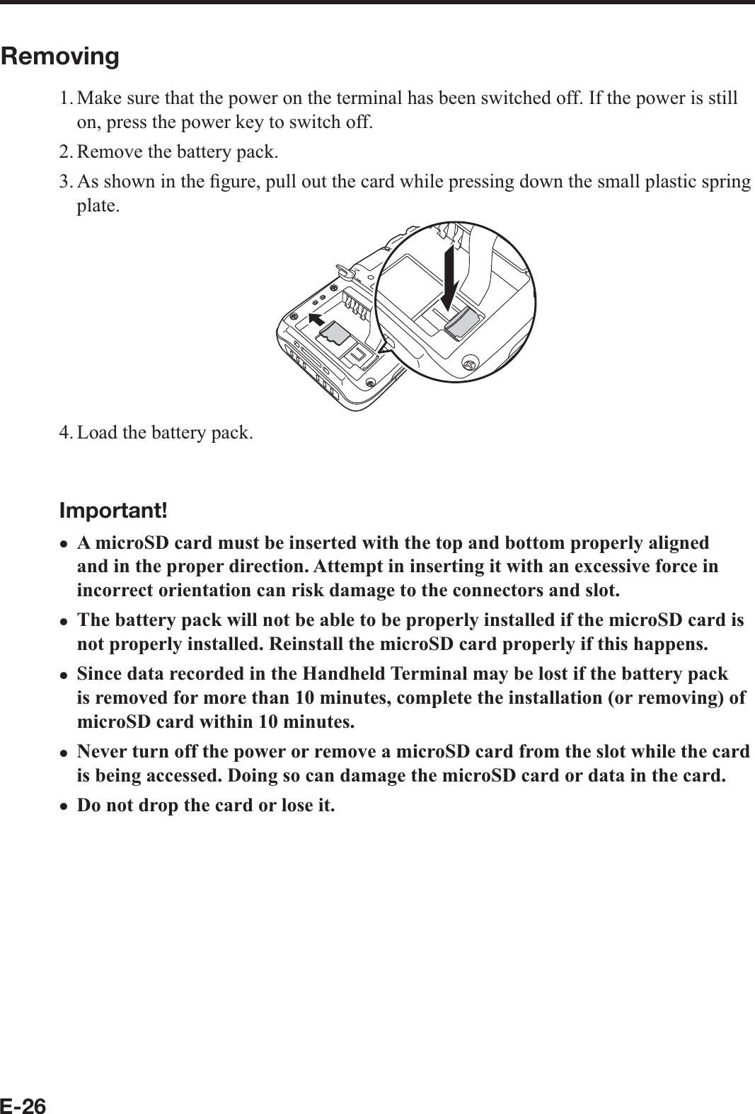 E-26Removing1. Make sure that the power on the terminal has been switched off. If the power is still on, press the power key to switch off.2. Remove the battery pack.3. As shown in the ¿ gure, pull out the card while pressing down the small plastic spring plate.4. Load the battery pack.Important!A microSD card must be inserted with the top and bottom properly aligned and in the proper direction. Attempt in inserting it with an excessive force in incorrect orientation can risk damage to the connectors and slot.The battery pack will not be able to be properly installed if the microSD card is not properly installed. Reinstall the microSD card properly if this happens.Since data recorded in the Handheld Terminal may be lost if the battery pack is removed for more than 10 minutes, complete the installation (or removing) of microSD card within 10 minutes.Never turn off the power or remove a microSD card from the slot while the card is being accessed. Doing so can damage the microSD card or data in the card.Do not drop the card or lose it.xxxxx