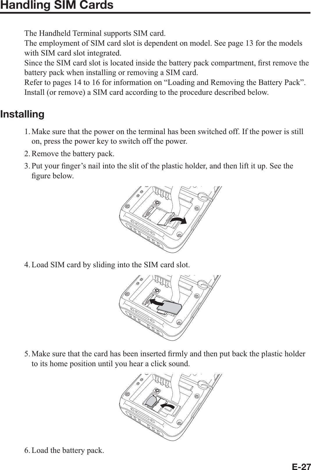 E-27Handling SIM CardsThe Handheld Terminal supports SIM card.The employment of SIM card slot is dependent on model. See page 13 for the models with SIM card slot integrated.Since the SIM card slot is located inside the battery pack compartment, ¿ rst remove the battery pack when installing or removing a SIM card.Refer to pages 14 to 16 for information on “Loading and Removing the Battery Pack”. Install (or remove) a SIM card according to the procedure described below.Installing1. Make sure that the power on the terminal has been switched off. If the power is still on, press the power key to switch off the power.2. Remove the battery pack.3. Put your  ¿ nger’s nail into the slit of the plastic holder, and then lift it up. See the ¿ gure below.4. Load SIM card by sliding into the SIM card slot.5. Make sure that the card has been inserted ¿ rmly and then put back the plastic holder to its home position until you hear a click sound.6. Load the battery pack.