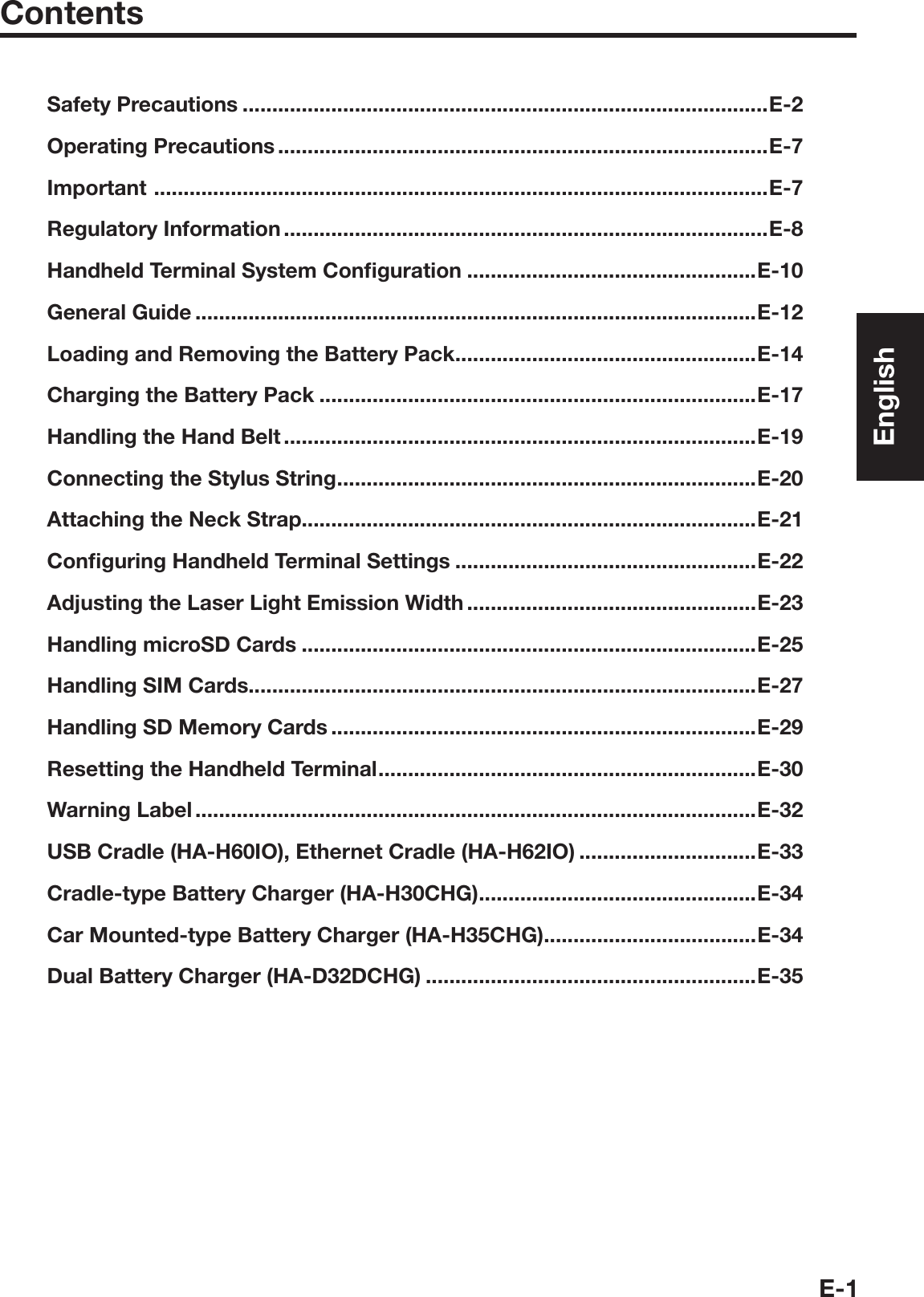 E-1ContentsSafety Precautions .........................................................................................E-2Operating Precautions ...................................................................................E-7Important  ........................................................................................................E-7Regulatory Information ..................................................................................E-8Handheld Terminal System Conﬁ guration .................................................E-10General Guide ...............................................................................................E-12Loading and Removing the Battery Pack ...................................................E-14Charging the Battery Pack ..........................................................................E-17Handling the Hand Belt ................................................................................E-19Connecting the Stylus String .......................................................................E-20Attaching the Neck Strap.............................................................................E-21Conﬁ guring Handheld Terminal Settings ...................................................E-22Adjusting the Laser Light Emission Width .................................................E-23Handling microSD Cards .............................................................................E-25Handling SIM Cards......................................................................................E-27Handling SD Memory Cards ........................................................................E-29Resetting the Handheld Terminal ................................................................E-30Warning Label ...............................................................................................E-32USB Cradle (HA-H60IO), Ethernet Cradle (HA-H62IO) ..............................E-33Cradle-type Battery Charger (HA-H30CHG) ...............................................E-34Car Mounted-type Battery Charger (HA-H35CHG)....................................E-34Dual Battery Charger (HA-D32DCHG) ........................................................E-35English