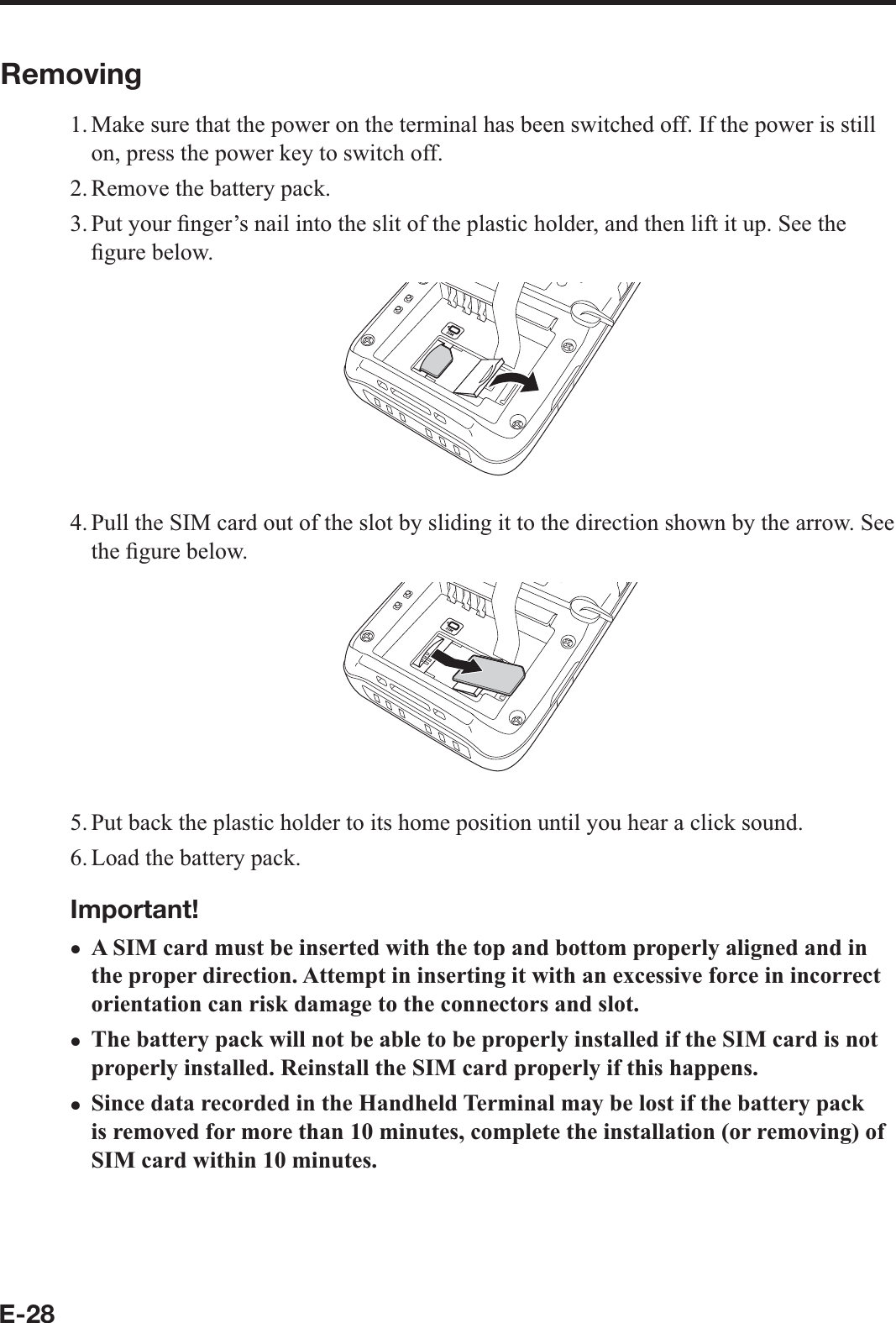 E-28Removing1. Make sure that the power on the terminal has been switched off. If the power is still on, press the power key to switch off.2. Remove the battery pack.3. Put your  ¿ nger’s nail into the slit of the plastic holder, and then lift it up. See the ¿ gure below.4. Pull the SIM card out of the slot by sliding it to the direction shown by the arrow. See the ¿ gure below.5. Put back the plastic holder to its home position until you hear a click sound.6. Load the battery pack.Important!A SIM card must be inserted with the top and bottom properly aligned and in the proper direction. Attempt in inserting it with an excessive force in incorrect orientation can risk damage to the connectors and slot.The battery pack will not be able to be properly installed if the SIM card is not properly installed. Reinstall the SIM card properly if this happens.Since data recorded in the Handheld Terminal may be lost if the battery pack is removed for more than 10 minutes, complete the installation (or removing) of SIM card within 10 minutes.xxx