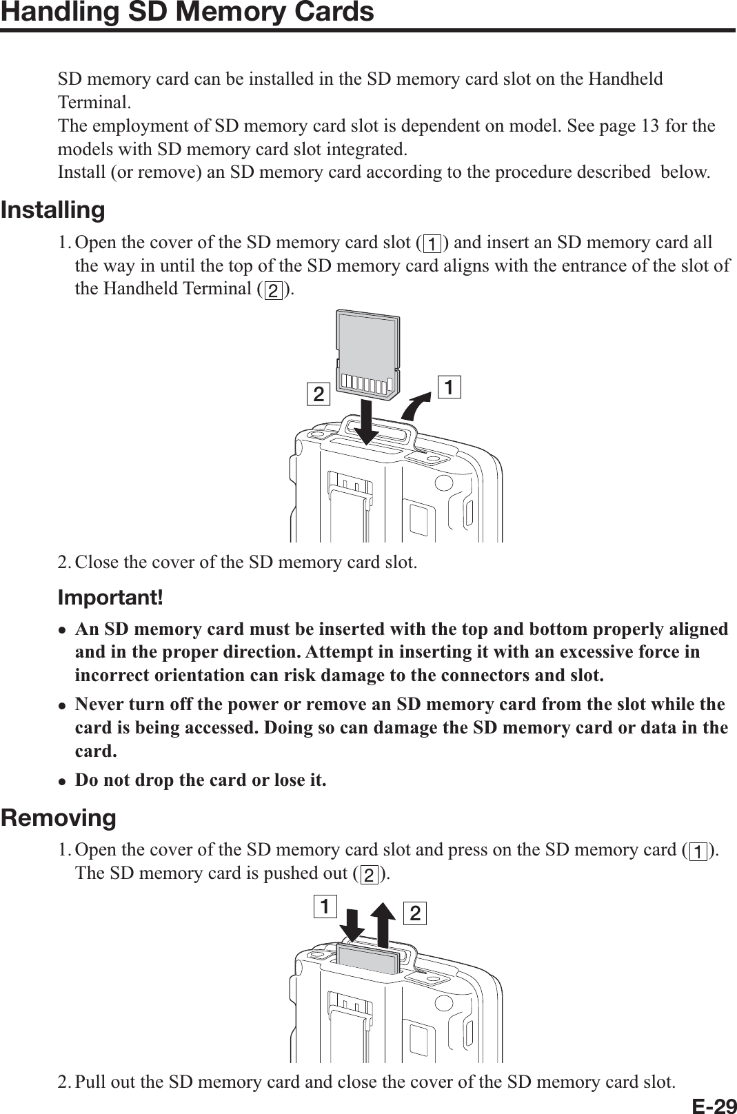 E-29Handling SD Memory CardsSD memory card can be installed in the SD memory card slot on the Handheld Terminal.The employment of SD memory card slot is dependent on model. See page 13 for the models with SD memory card slot integrated.Install (or remove) an SD memory card according to the procedure described  below.Installing1. Open the cover of the SD memory card slot ( ) and insert an SD memory card all the way in until the top of the SD memory card aligns with the entrance of the slot of the Handheld Terminal ( ).122. Close the cover of the SD memory card slot.Important!An SD memory card must be inserted with the top and bottom properly aligned and in the proper direction. Attempt in inserting it with an excessive force in incorrect orientation can risk damage to the connectors and slot.Never turn off the power or remove an SD memory card from the slot while the card is being accessed. Doing so can damage the SD memory card or data in the card.Do not drop the card or lose it.Removing1. Open the cover of the SD memory card slot and press on the SD memory card ( ). The SD memory card is pushed out ( ).122. Pull out the SD memory card and close the cover of the SD memory card slot.xxx