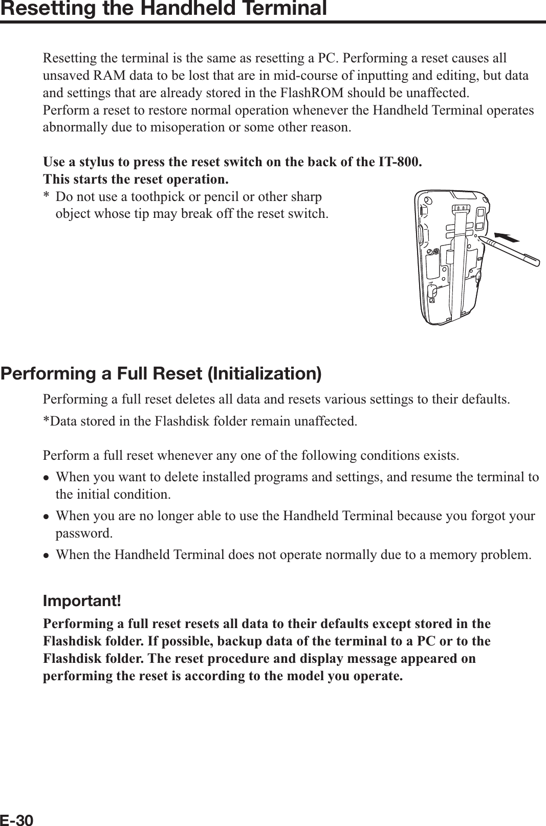 E-30Resetting the Handheld TerminalResetting the terminal is the same as resetting a PC. Performing a reset causes all unsaved RAM data to be lost that are in mid-course of inputting and editing, but data and settings that are already stored in the FlashROM should be unaffected.Perform a reset to restore normal operation whenever the Handheld Terminal operates abnormally due to misoperation or some other reason.Use a stylus to press the reset switch on the back of the IT-800.This starts the reset operation.Do not use a toothpick or pencil or other sharp object whose tip may break off the reset switch.Performing a Full Reset (Initialization) Performing a full reset deletes all data and resets various settings to their defaults.*Data stored in the Flashdisk folder remain unaffected.Perform a full reset whenever any one of the following conditions exists.When you want to delete installed programs and settings, and resume the terminal to the initial condition.When you are no longer able to use the Handheld Terminal because you forgot your password.When the Handheld Terminal does not operate normally due to a memory problem.  Important!Performing a full reset resets all data to their defaults except stored in the Flashdisk folder. If possible, backup data of the terminal to a PC or to the Flashdisk folder. The reset procedure and display message appeared on performing the reset is according to the model you operate. *xxx