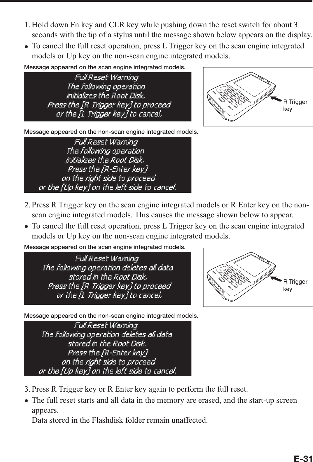 E-311. Hold down Fn key and CLR key while pushing down the reset switch for about 3 seconds with the tip of a stylus until the message shown below appears on the display.To cancel the full reset operation, press L Trigger key on the scan engine integrated models or Up key on the non-scan engine integrated models.Message appeared on the scan engine integrated models.R Trigger keyMessage appeared on the non-scan engine integrated models.2. Press R Trigger key on the scan engine integrated models or R Enter key on the non-scan engine integrated models. This causes the message shown below to appear.To cancel the full reset operation, press L Trigger key on the scan engine integrated models or Up key on the non-scan engine integrated models. Message appeared on the scan engine integrated models.R Trigger keyMessage appeared on the non-scan engine integrated models.3. Press R Trigger key or R Enter key again to perform the full reset.The full reset starts and all data in the memory are erased, and the start-up screen appears.Data stored in the Flashdisk folder remain unaffected.xxx