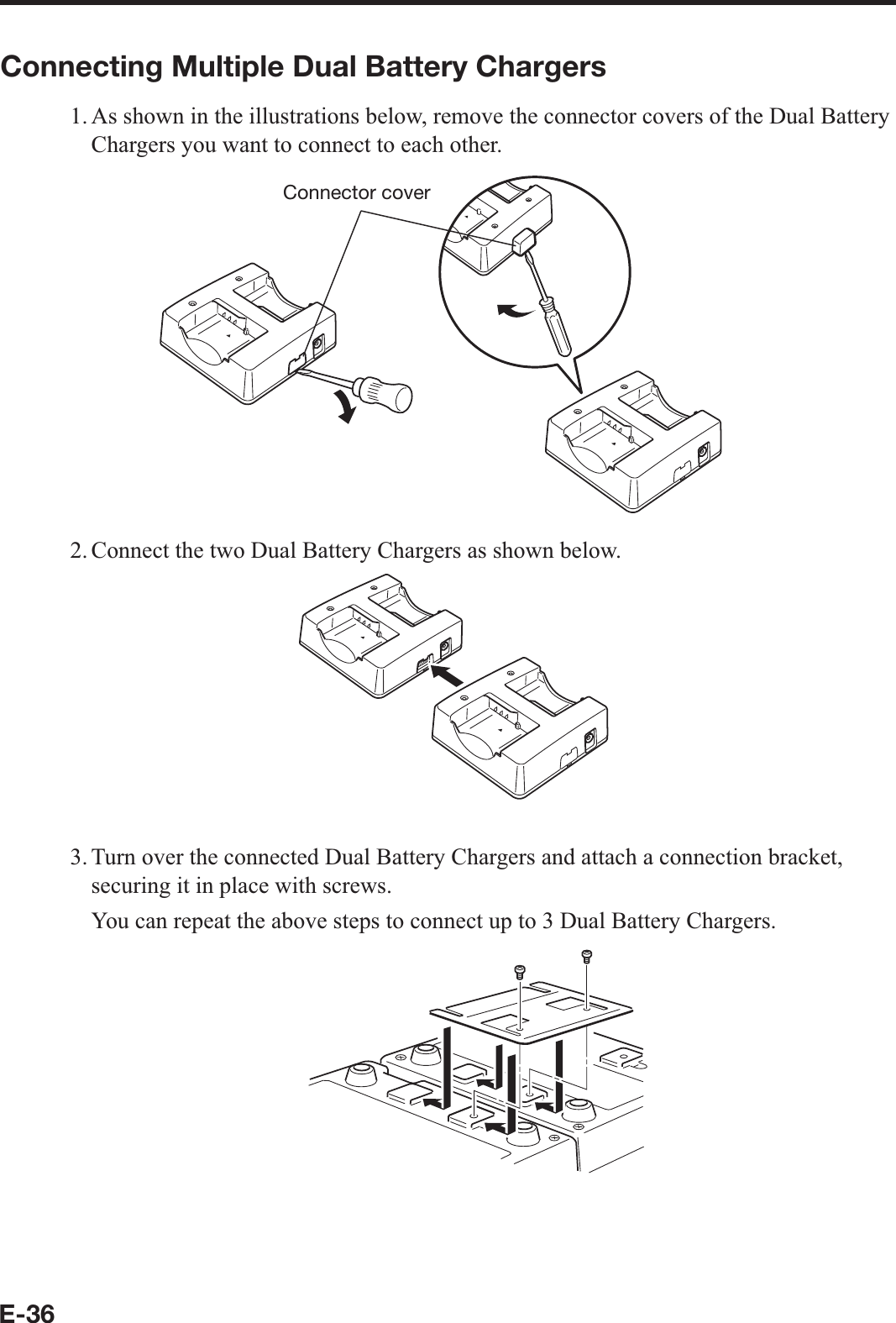 E-36Connecting Multiple Dual Battery Chargers1. As shown in the illustrations below, remove the connector covers of the Dual Battery Chargers you want to connect to each other.Connector cover2. Connect the two Dual Battery Chargers as shown below.3. Turn over the connected Dual Battery Chargers and attach a connection bracket, securing it in place with screws.  You can repeat the above steps to connect up to 3 Dual Battery Chargers.