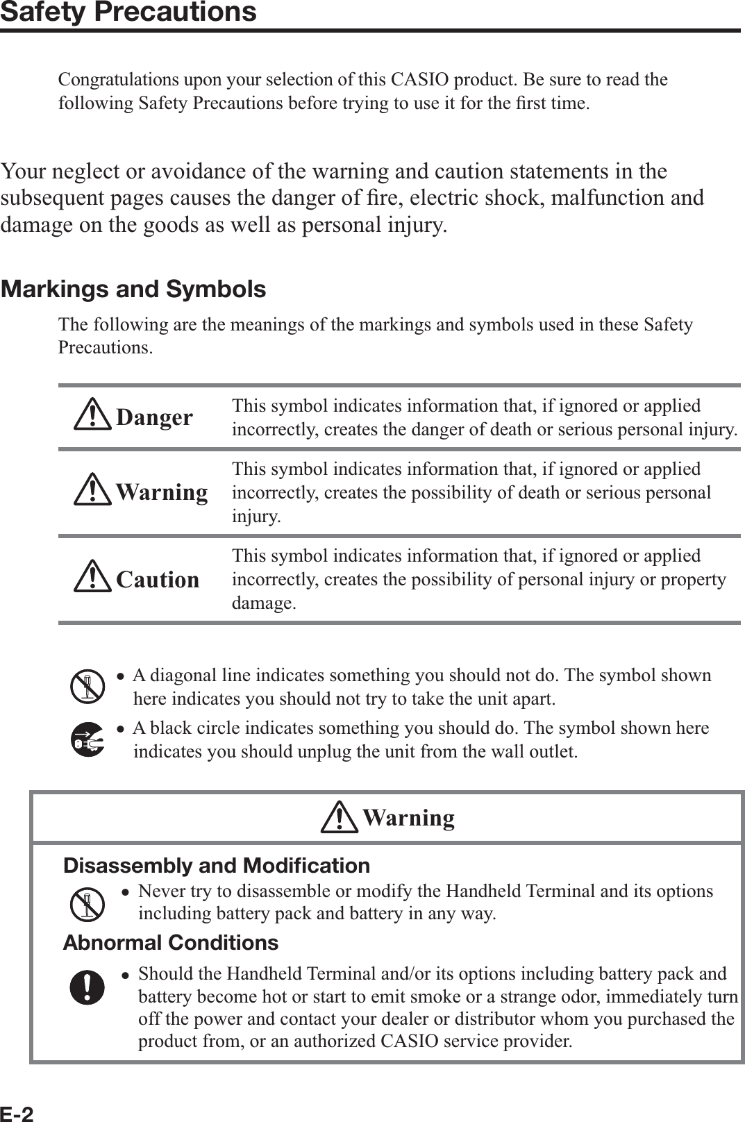 E-2Safety PrecautionsCongratulations upon your selection of this CASIO product. Be sure to read the following Safety Precautions before trying to use it for the ¿ rst time. Your neglect or avoidance of the warning and caution statements in the subsequent pages causes the danger of ¿ re, electric shock, malfunction and damage on the goods as well as personal injury.Markings and SymbolsThe following are the meanings of the markings and symbols used in these Safety Precautions. Danger This symbol indicates information that, if ignored or applied incorrectly, creates the danger of death or serious personal injury. WarningThis symbol indicates information that, if ignored or applied incorrectly, creates the possibility of death or serious personal injury. CautionThis symbol indicates information that, if ignored or applied incorrectly, creates the possibility of personal injury or property damage.A diagonal line indicates something you should not do. The symbol shown here indicates you should not try to take the unit apart.A black circle indicates something you should do. The symbol shown here indicates you should unplug the unit from the wall outlet. WarningDisassembly and Modiﬁ cationNever try to disassemble or modify the Handheld Terminal and its options including battery pack and battery in any way.Abnormal ConditionsShould the Handheld Terminal and/or its options including battery pack and battery become hot or start to emit smoke or a strange odor, immediately turn off the power and contact your dealer or distributor whom you purchased the product from, or an authorized CASIO service provider.xxxx