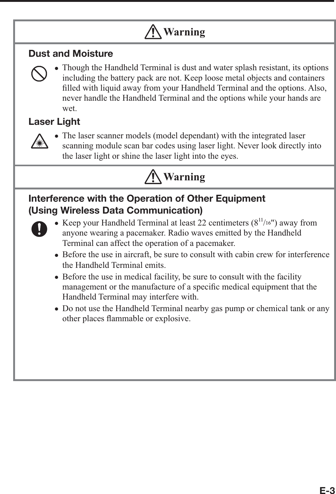 E-3 WarningDust and MoistureThough the Handheld Terminal is dust and water splash resistant, its options including the battery pack are not. Keep loose metal objects and containers ¿ lled with liquid away from your Handheld Terminal and the options. Also, never handle the Handheld Terminal and the options while your hands are wet.Laser LightThe laser scanner models (model dependant) with the integrated laser scanning module scan bar codes using laser light. Never look directly into the laser light or shine the laser light into the eyes. xx WarningInterference with the Operation of Other Equipment (Using Wireless Data Communication) Keep your Handheld Terminal at least 22 centimeters (811/16&quot;) away from anyone wearing a pacemaker. Radio waves emitted by the Handheld Terminal can affect the operation of a pacemaker. Before the use in aircraft, be sure to consult with cabin crew for interference the Handheld Terminal emits.Before the use in medical facility, be sure to consult with the facility management or the manufacture of a speci¿ c medical equipment that the Handheld Terminal may interfere with.Do not use the Handheld Terminal nearby gas pump or chemical tank or any other places À ammable or explosive.To comply with the relevant European RF exposure compliance requirements, a separation distance of at least 3.8cm in wireless operation must be maintained between the terminal and all persons around. This terminal must not be co-located or operating in conjunction with other transmitter.xxxxx