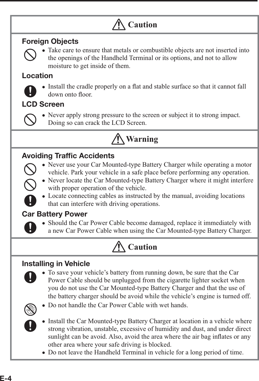 E-4  CautionForeign ObjectsTake care to ensure that metals or combustible objects are not inserted into the openings of the Handheld Terminal or its options, and not to allow moisture to get inside of them.LocationInstall the cradle properly on a À at and stable surface so that it cannot fall down onto À oor.LCD ScreenNever apply strong pressure to the screen or subject it to strong impact. Doing so can crack the LCD Screen.xxx WarningAvoiding Trafﬁ c AccidentsNever use your Car Mounted-type Battery Charger while operating a motor vehicle. Park your vehicle in a safe place before performing any operation.Never locate the Car Mounted-type Battery Charger where it might interfere with proper operation of the vehicle.Locate connecting cables as instructed by the manual, avoiding locations that can interfere with driving operations.Car Battery PowerShould the Car Power Cable become damaged, replace it immediately with a new Car Power Cable when using the Car Mounted-type Battery Charger.xxxx  CautionInstalling in VehicleTo save your vehicle’s battery from running down, be sure that the Car Power Cable should be unplugged from the cigarette lighter socket when you do not use the Car Mounted-type Battery Charger and that the use of the battery charger should be avoid while the vehicle’s engine is turned off.Do not handle the Car Power Cable with wet hands. Install the Car Mounted-type Battery Charger at location in a vehicle where strong vibration, unstable, excessive of humidity and dust, and under direct sunlight can be avoid. Also, avoid the area where the air bag inÀ ates or any other area where your safe driving is blocked.Do not leave the Handheld Terminal in vehicle for a long period of time.xxxx