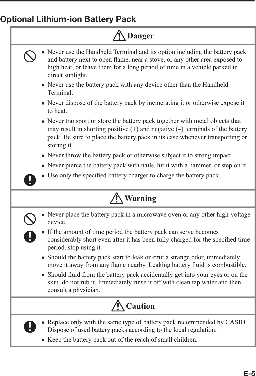 E-5Optional Lithium-ion Battery Pack DangerNever use the Handheld Terminal and its option including the battery pack and battery next to open À ame, near a stove, or any other area exposed to high heat, or leave them for a long period of time in a vehicle parked in direct sunlight.Never use the battery pack with any device other than the Handheld Terminal. Never dispose of the battery pack by incinerating it or otherwise expose it to heat.Never transport or store the battery pack together with metal objects that may result in shorting positive (+) and negative (–) terminals of the battery pack. Be sure to place the battery pack in its case whenever transporting or storing it.Never throw the battery pack or otherwise subject it to strong impact. Never pierce the battery pack with nails, hit it with a hammer, or step on it. Use only the speci¿ ed battery charger to charge the battery pack. xxxxxxx WarningNever place the battery pack in a microwave oven or any other high-voltage device. If the amount of time period the battery pack can serve becomes considerably short even after it has been fully charged for the speci¿ ed time period, stop using it.Should the battery pack start to leak or emit a strange odor, immediately move it away from any À ame nearby. Leaking battery À uid is combustible.Should À uid from the battery pack accidentally get into your eyes or on the skin, do not rub it. Immediately rinse it off with clean tap water and then consult a physician.xxxx CautionReplace only with the same type of battery pack recommended by CASIO.Dispose of used battery packs according to the local regulation.Keep the battery pack out of the reach of small children. xx