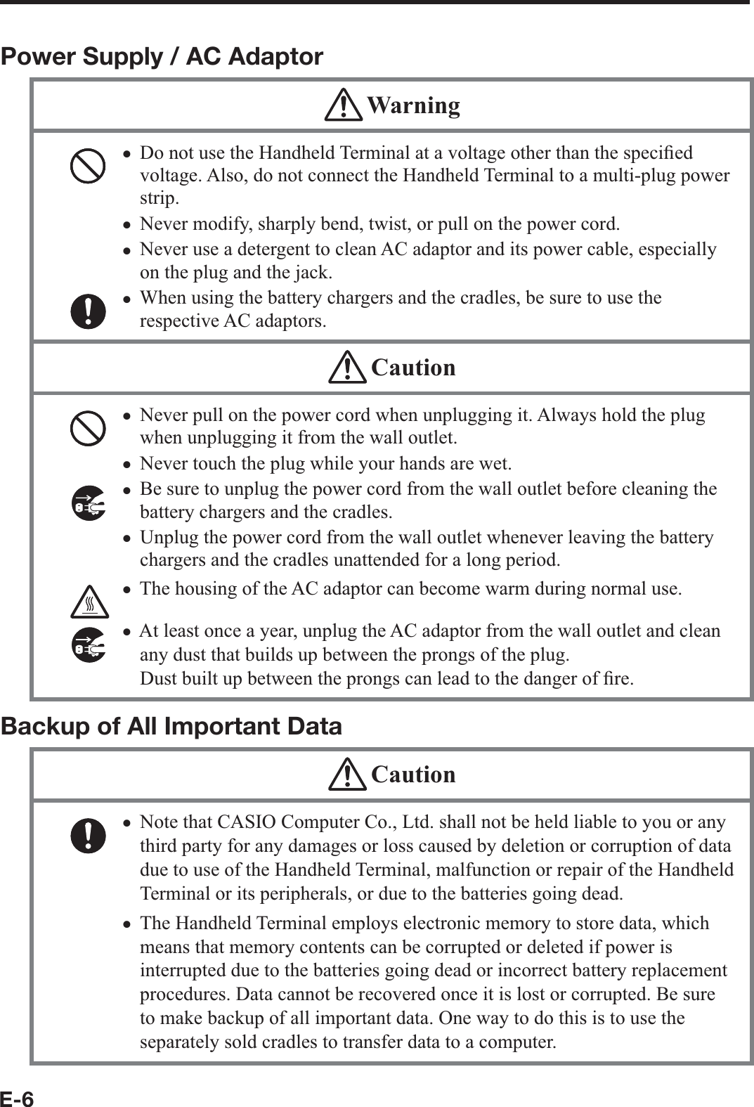 E-6Power Supply / AC Adaptor WarningDo not use the Handheld Terminal at a voltage other than the speci¿ ed voltage. Also, do not connect the Handheld Terminal to a multi-plug power strip. Never modify, sharply bend, twist, or pull on the power cord.Never use a detergent to clean AC adaptor and its power cable, especially on the plug and the jack.When using the battery chargers and the cradles, be sure to use the respective AC adaptors. xxxx CautionNever pull on the power cord when unplugging it. Always hold the plug when unplugging it from the wall outlet.Never touch the plug while your hands are wet. Be sure to unplug the power cord from the wall outlet before cleaning the battery chargers and the cradles.Unplug the power cord from the wall outlet whenever leaving the battery chargers and the cradles unattended for a long period.The housing of the AC adaptor can become warm during normal use. At least once a year, unplug the AC adaptor from the wall outlet and clean any dust that builds up between the prongs of the plug. Dust built up between the prongs can lead to the danger of ¿ re. xxxxxxBackup of All Important Data CautionNote that CASIO Computer Co., Ltd. shall not be held liable to you or any third party for any damages or loss caused by deletion or corruption of data due to use of the Handheld Terminal, malfunction or repair of the Handheld Terminal or its peripherals, or due to the batteries going dead.The Handheld Terminal employs electronic memory to store data, which means that memory contents can be corrupted or deleted if power is interrupted due to the batteries going dead or incorrect battery replacement procedures. Data cannot be recovered once it is lost or corrupted. Be sure to make backup of all important data. One way to do this is to use the separately sold cradles to transfer data to a computer.xx