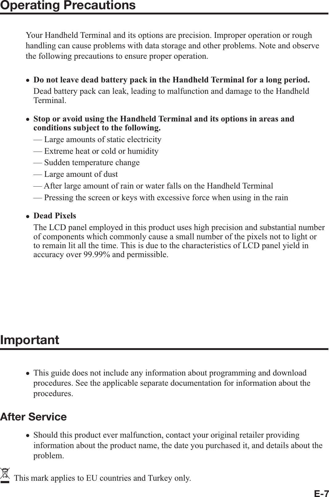 E-7Operating PrecautionsYour Handheld Terminal and its options are precision. Improper operation or rough handling can cause problems with data storage and other problems. Note and observe the following precautions to ensure proper operation.Do not leave dead battery pack in the Handheld Terminal for a long period.Dead battery pack can leak, leading to malfunction and damage to the Handheld Terminal.Stop or avoid using the Handheld Terminal and its options in areas and conditions subject to the following.— Large amounts of static electricity — Extreme heat or cold or humidity— Sudden temperature change — Large amount of dust — After large amount of rain or water falls on the Handheld Terminal — Pressing the screen or keys with excessive force when using in the rain Dead PixelsThe LCD panel employed in this product uses high precision and substantial number of components which commonly cause a small number of the pixels not to light or to remain lit all the time. This is due to the characteristics of LCD panel yield in accuracy over 99.99% and permissible.802.11a Restrictions:— This product is for indoor use only when using channels 36, 40, 44, 48, 52, 56, 60, or 64 (5150-5350 MHz).— To ensure compliance with local regulations, be sure to select the country in which the access point is installed.Important This guide does not include any information about programming and download procedures. See the applicable separate documentation for information about the procedures. After ServiceShould this product ever malfunction, contact your original retailer providing information about the product name, the date you purchased it, and details about the problem.   This mark applies to EU countries and Turkey only.xxxxxx