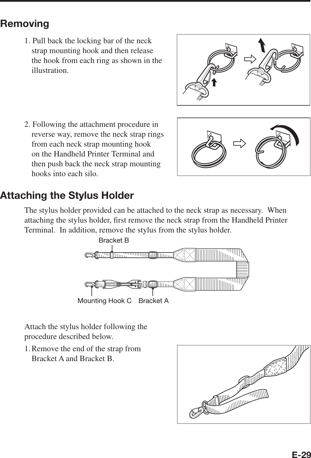E-29Removing1. Pull back the locking bar of the neck strap mounting hook and then release the hook from each ring as shown in the illustration.2. Following the attachment procedure in reverse way, remove the neck strap rings from each neck strap mounting hook on the Handheld Printer Terminal and then push back the neck strap mounting hooks into each silo.Attaching the Stylus HolderThe stylus holder provided can be attached to the neck strap as necessary.  When attaching the stylus holder, ¿ rst remove the neck strap from the Handheld Printer Terminal.  In addition, remove the stylus from the stylus holder.Bracket AMounting Hook CBracket BAttach the stylus holder following the procedure described below.1. Remove the end of the strap from Bracket A and Bracket B.