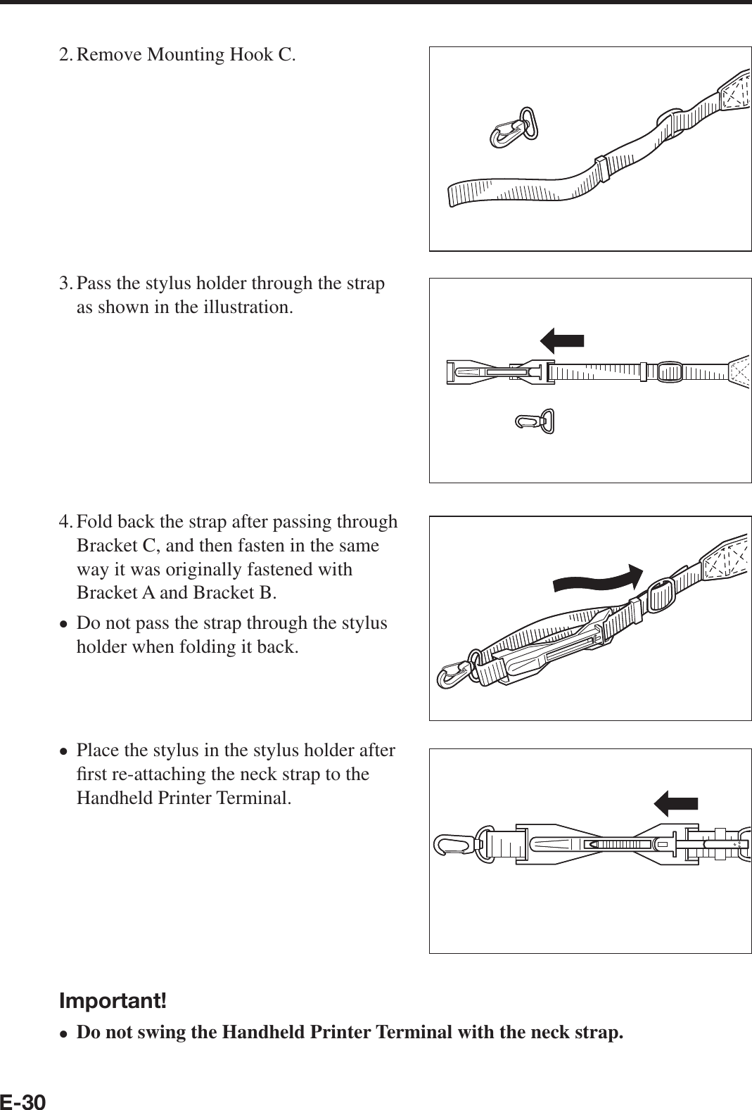 E-302. Remove Mounting Hook C.3. Pass the stylus holder through the strap as shown in the illustration.4. Fold back the strap after passing through Bracket C, and then fasten in the same way it was originally fastened with Bracket A and Bracket B.Do not pass the strap through the stylus holder when folding it back.Place the stylus in the stylus holder after ¿ rst re-attaching the neck strap to the Handheld Printer Terminal.Important!Do not swing the Handheld Printer Terminal with the neck strap.xxx