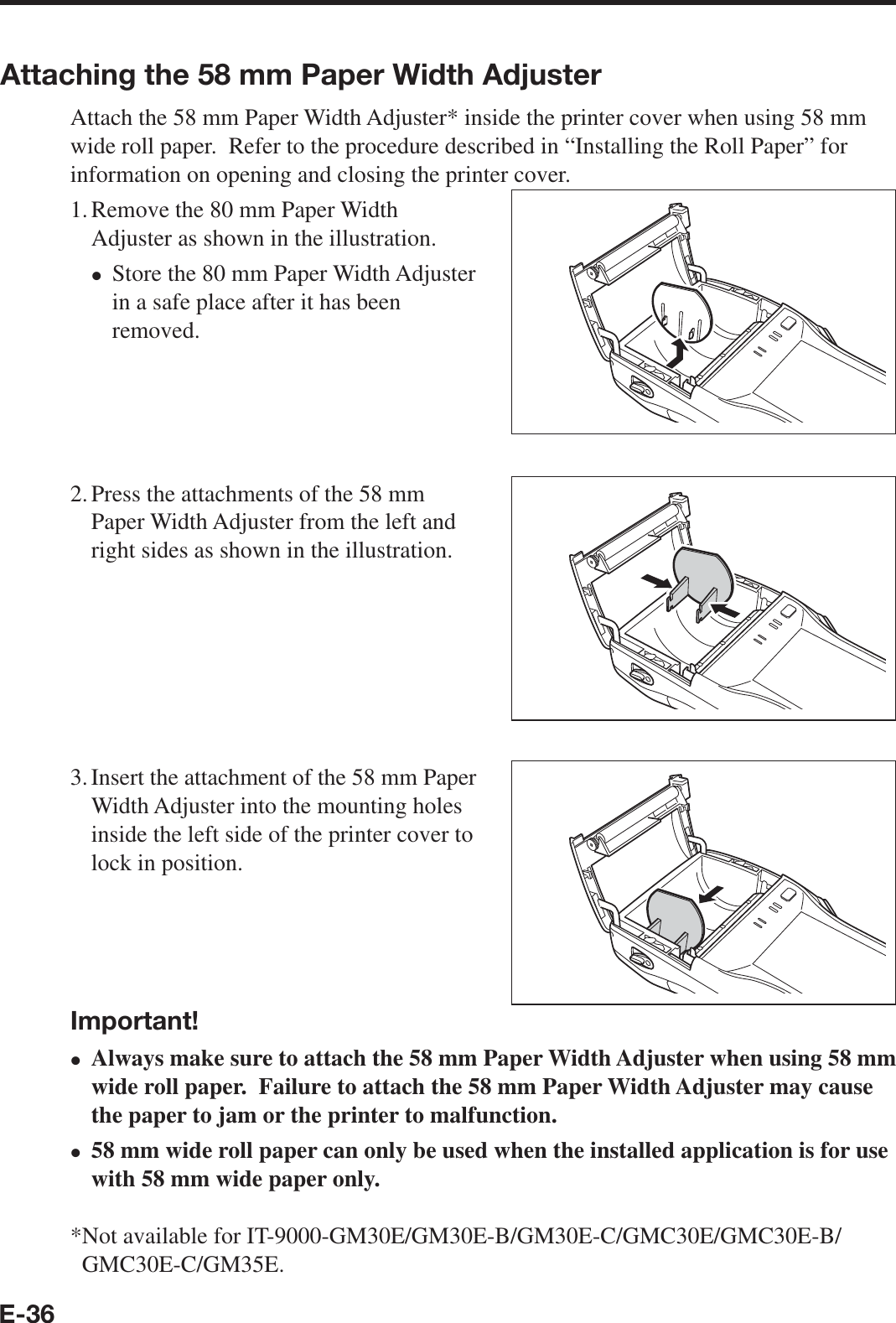 E-36Attaching the 58 mm Paper Width AdjusterAttach the 58 mm Paper Width Adjuster* inside the printer cover when using 58 mm wide roll paper.  Refer to the procedure described in “Installing the Roll Paper” for information on opening and closing the printer cover.1. Remove the 80 mm Paper Width Adjuster as shown in the illustration.Store the 80 mm Paper Width Adjuster in a safe place after it has been removed.2. Press the attachments of the 58 mm Paper Width Adjuster from the left and right sides as shown in the illustration.3. Insert the attachment of the 58 mm Paper Width Adjuster into the mounting holes inside the left side of the printer cover to lock in position.Important!Always make sure to attach the 58 mm Paper Width Adjuster when using 58 mm wide roll paper.  Failure to attach the 58 mm Paper Width Adjuster may cause the paper to jam or the printer to malfunction.58 mm wide roll paper can only be used when the installed application is for use with 58 mm wide paper only.* Not available for IT-9000-GM30E/GM30E-B/GM30E-C/GMC30E/GMC30E-B/xxxGMC30E-C/GM35E. 