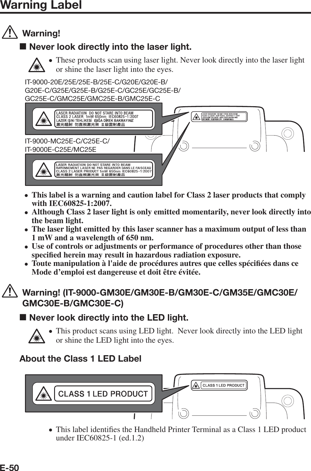 E-50Warning Label  Warning!■ Never look directly into the laser light.These products scan using laser light. Never look directly into the laser light or shine the laser light into the eyes.IT-9000-20E/25E/25E-B/25E-C/G20E/G20E-B/G20E-C/G25E/G25E-B/G25E-C/GC25E/GC25E-B/GC25E-C/GMC25E/GMC25E-B/GMC25E-CIT-9000-MC25E-C/C25E-C/IT-9000E-C25E/MC25EThis label is a warning and caution label for Class 2 laser products that comply with IEC60825-1:2007.Although Class 2 laser light is only emitted momentarily, never look directly into the beam light.The laser light emitted by this laser scanner has a maximum output of less than 1 mW and a wavelength of 650 nm.Use of controls or adjustments or performance of procedures other than those speci¿ ed herein may result in hazardous radiation exposure.Toute manipulation à l&apos;aide de procédures autres que celles spéci¿ ées dans ce Mode d’emploi est dangereuse et doit être évitée.  Warning! (IT-9000-GM30E/GM30E-B/GM30E-C/GM35E/GMC30E/GMC30E-B/GMC30E-C)■ Never look directly into the LED light.This product scans using LED light.  Never look directly into the LED light or shine the LED light into the eyes.About the Class 1 LED LabelThis label identi¿ es the Handheld Printer Terminal as a Class 1 LED product under IEC60825-1 (ed.1.2)xxxxxxxx