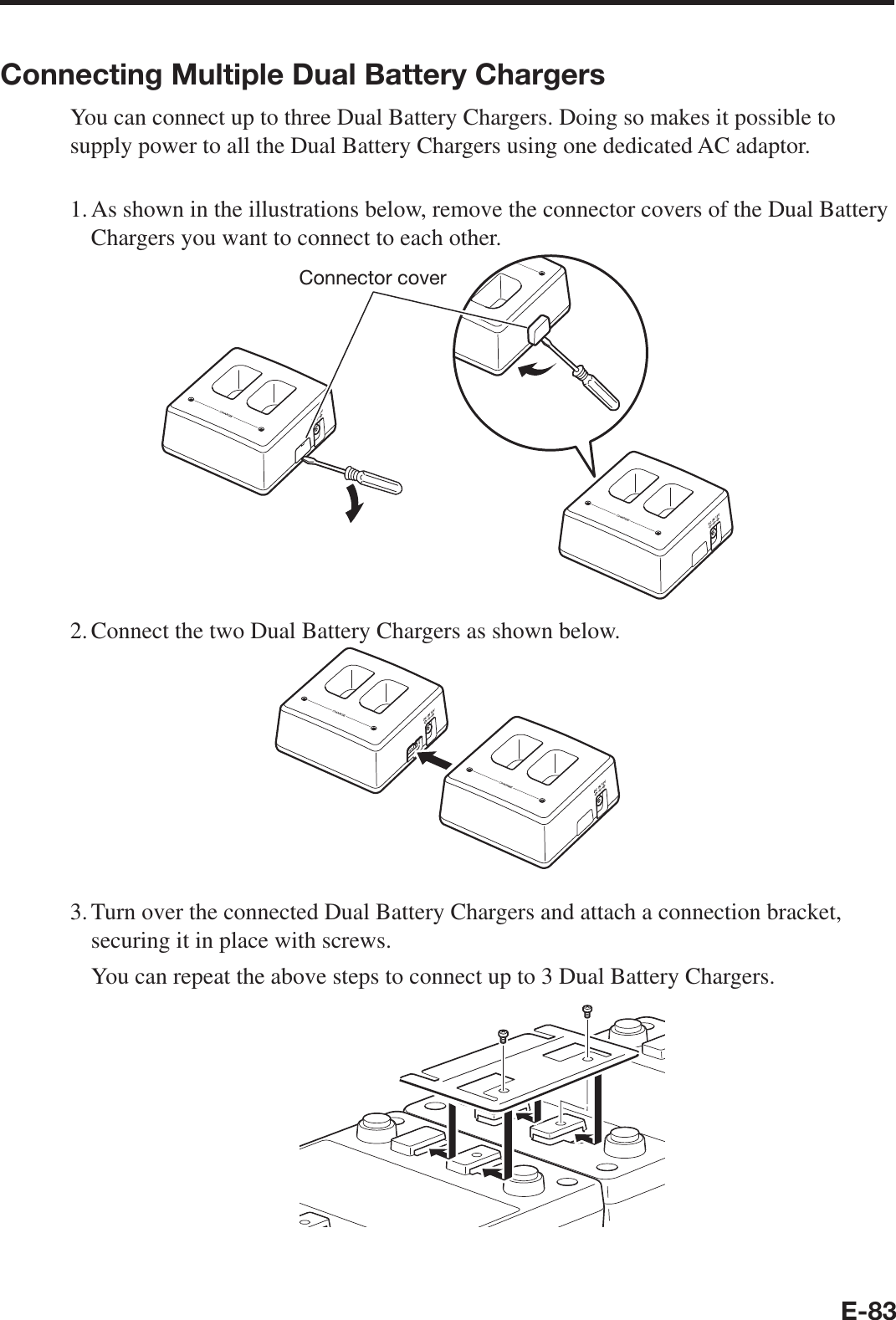 E-83Connecting Multiple Dual Battery ChargersYou can connect up to three Dual Battery Chargers. Doing so makes it possible to supply power to all the Dual Battery Chargers using one dedicated AC adaptor.1. As shown in the illustrations below, remove the connector covers of the Dual Battery Chargers you want to connect to each other.Connector cover2. Connect the two Dual Battery Chargers as shown below.3. Turn over the connected Dual Battery Chargers and attach a connection bracket, securing it in place with screws.  You can repeat the above steps to connect up to 3 Dual Battery Chargers.