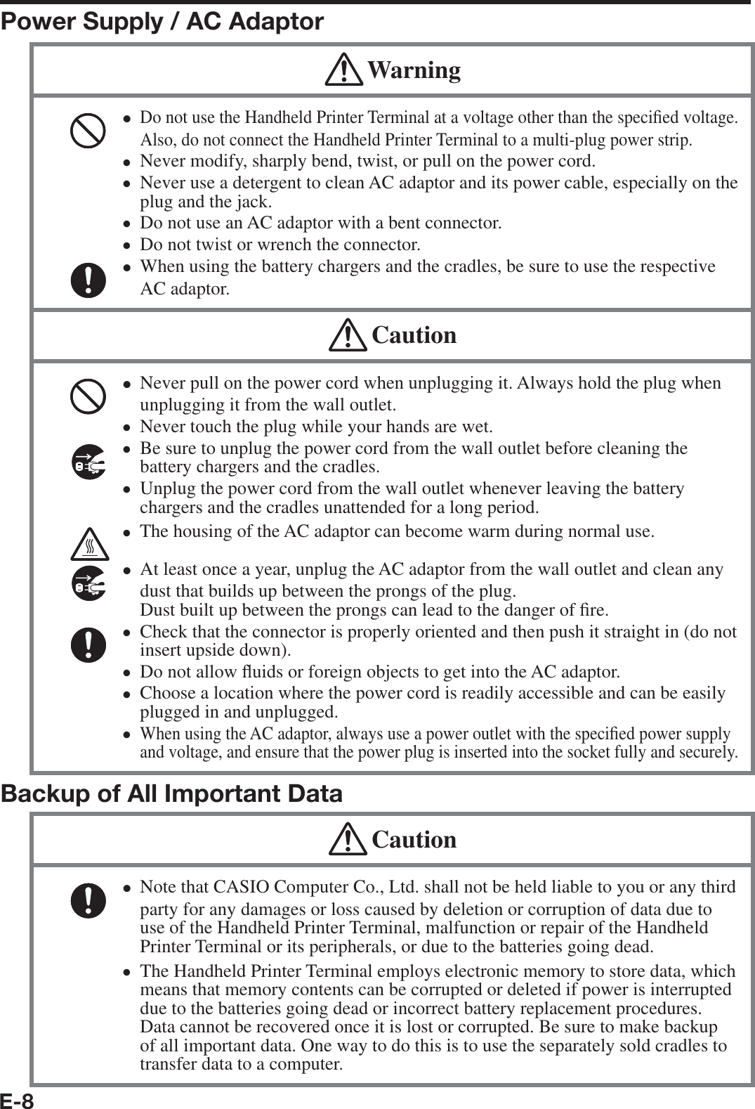 E-8Power Supply / AC Adaptor WarningDo not use the Handheld Printer Terminal at a voltage other than the speci¿ ed voltage. Also, do not connect the Handheld Printer Terminal to a multi-plug power strip. Never modify, sharply bend, twist, or pull on the power cord.Never use a detergent to clean AC adaptor and its power cable, especially on the plug and the jack.Do not use an AC adaptor with a bent connector.Do not twist or wrench the connector.When using the battery chargers and the cradles, be sure to use the respective AC adaptor. xxxxxx CautionNever pull on the power cord when unplugging it. Always hold the plug when unplugging it from the wall outlet.Never touch the plug while your hands are wet. Be sure to unplug the power cord from the wall outlet before cleaning the battery chargers and the cradles.Unplug the power cord from the wall outlet whenever leaving the battery chargers and the cradles unattended for a long period.The housing of the AC adaptor can become warm during normal use. At least once a year, unplug the AC adaptor from the wall outlet and clean any dust that builds up between the prongs of the plug. Dust built up between the prongs can lead to the danger of ¿ re. Check that the connector is properly oriented and then push it straight in (do not insert upside down).Do not allow À uids or foreign objects to get into the AC adaptor.Choose a location where the power cord is readily accessible and can be easily plugged in and unplugged.When using the AC adaptor, always use a power outlet with the speci¿ ed power supply and voltage, and ensure that the power plug is inserted into the socket fully and securely.xxxxxxxxxxBackup of All Important Data CautionNote that CASIO Computer Co., Ltd. shall not be held liable to you or any third party for any damages or loss caused by deletion or corruption of data due to use of the Handheld Printer Terminal, malfunction or repair of the Handheld Printer Terminal or its peripherals, or due to the batteries going dead.The Handheld Printer Terminal employs electronic memory to store data, which means that memory contents can be corrupted or deleted if power is interrupted due to the batteries going dead or incorrect battery replacement procedures. Data cannot be recovered once it is lost or corrupted. Be sure to make backup of all important data. One way to do this is to use the separately sold cradles to transfer data to a computer.xx