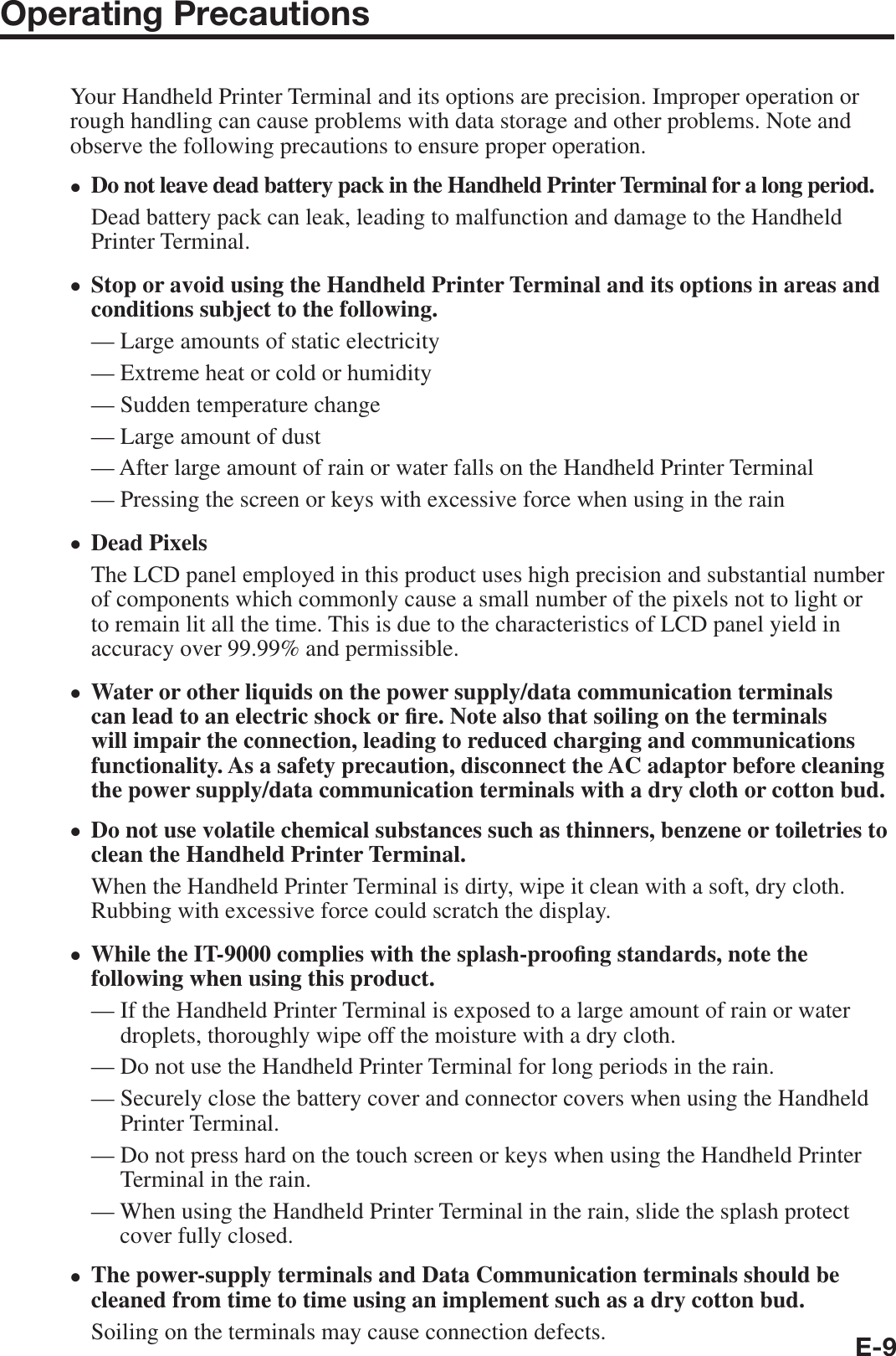 E-9Operating PrecautionsYour Handheld Printer Terminal and its options are precision. Improper operation or rough handling can cause problems with data storage and other problems. Note and observe the following precautions to ensure proper operation.Do not leave dead battery pack in the Handheld Printer Terminal for a long period.Dead battery pack can leak, leading to malfunction and damage to the Handheld Printer Terminal.Stop or avoid using the Handheld Printer Terminal and its options in areas and conditions subject to the following.— Large amounts of static electricity — Extreme heat or cold or humidity— Sudden temperature change — Large amount of dust — After large amount of rain or water falls on the Handheld Printer Terminal — Pressing the screen or keys with excessive force when using in the rain Dead PixelsThe LCD panel employed in this product uses high precision and substantial number of components which commonly cause a small number of the pixels not to light or to remain lit all the time. This is due to the characteristics of LCD panel yield in accuracy over 99.99% and permissible.Water or other liquids on the power supply/data communication terminals can lead to an electric shock or ¿ re. Note also that soiling on the terminals will impair the connection, leading to reduced charging and communications functionality. As a safety precaution, disconnect the AC adaptor before cleaning the power supply/data communication terminals with a dry cloth or cotton bud.Do not use volatile chemical substances such as thinners, benzene or toiletries to clean the Handheld Printer Terminal.When the Handheld Printer Terminal is dirty, wipe it clean with a soft, dry cloth. Rubbing with excessive force could scratch the display.While the IT-9000 complies with the splash-proo¿ ng standards, note the following when using this product.—  If the Handheld Printer Terminal is exposed to a large amount of rain or water droplets, thoroughly wipe off the moisture with a dry cloth.—  Do not use the Handheld Printer Terminal for long periods in the rain.—  Securely close the battery cover and connector covers when using the Handheld Printer Terminal.—  Do not press hard on the touch screen or keys when using the Handheld Printer Terminal in the rain.—  When using the Handheld Printer Terminal in the rain, slide the splash protect cover fully closed.The power-supply terminals and Data Communication terminals should be cleaned from time to time using an implement such as a dry cotton bud.Soiling on the terminals may cause connection defects.xxxxxxx