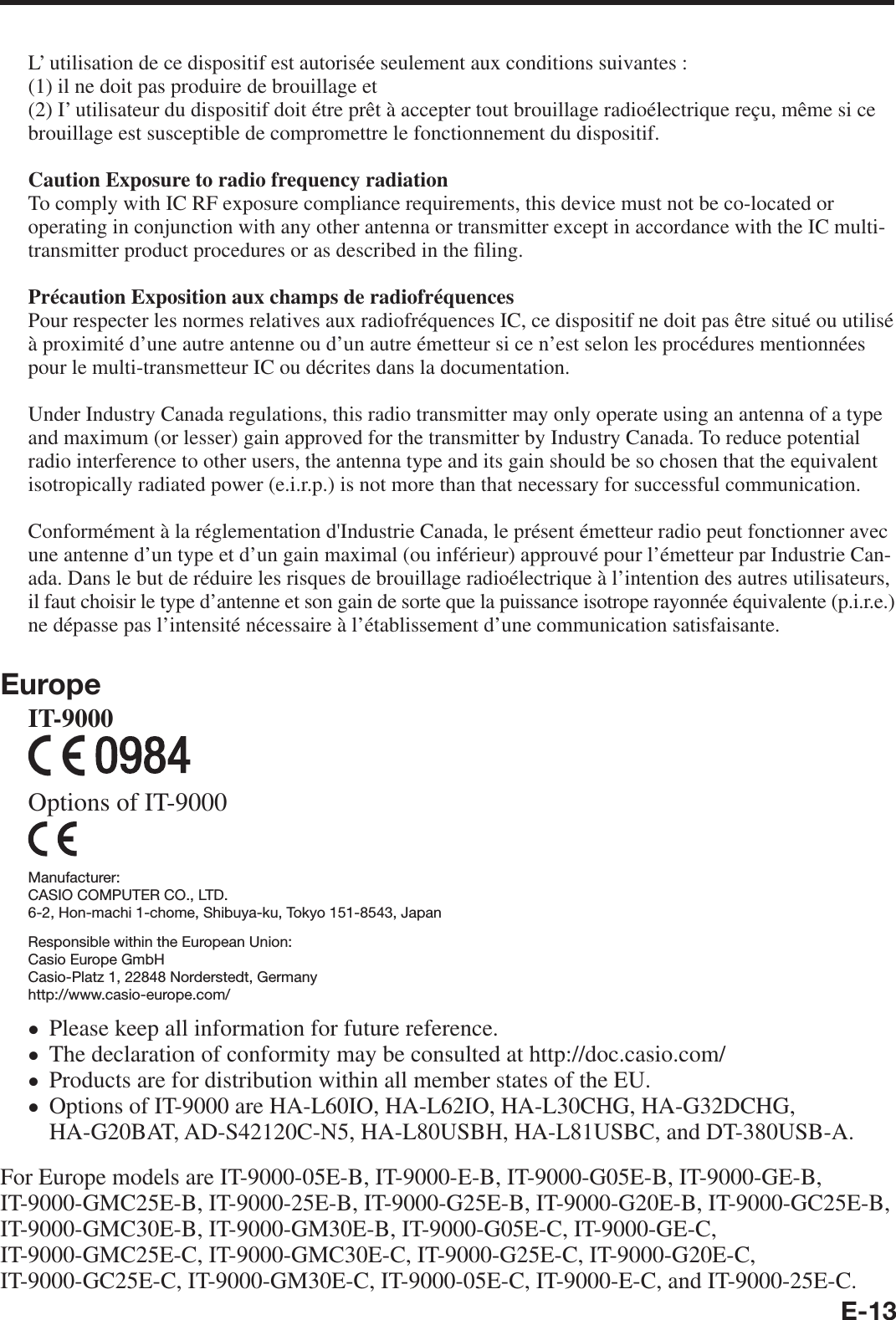 E-13L’ utilisation de ce dispositif est autorisée seulement aux conditions suivantes :(1) il ne doit pas produire de brouillage et(2) I’ utilisateur du dispositif doit étre prêt à accepter tout brouillage radioélectrique reçu, même si ce brouillage est susceptible de compromettre le fonctionnement du dispositif.Caution Exposure to radio frequency radiation To comply with IC RF exposure compliance requirements, this device must not be co-located or operating in conjunction with any other antenna or transmitter except in accordance with the IC multi-transmitter product procedures or as described in the ¿ ling.Précaution Exposition aux champs de radiofréquencesPour respecter les normes relatives aux radiofréquences IC, ce dispositif ne doit pas être situé ou utilisé à proximité d’une autre antenne ou d’un autre émetteur si ce n’est selon les procédures mentionnées pour le multi-transmetteur IC ou décrites dans la documentation.Under Industry Canada regulations, this radio transmitter may only operate using an antenna of a type and maximum (or lesser) gain approved for the transmitter by Industry Canada. To reduce potential radio interference to other users, the antenna type and its gain should be so chosen that the equivalent isotropically radiated power (e.i.r.p.) is not more than that necessary for successful communication.Conformément à la réglementation d&apos;Industrie Canada, le présent émetteur radio peut fonctionner avec une antenne d’un type et d’un gain maximal (ou inférieur) approuvé pour l’émetteur par Industrie Can-ada. Dans le but de réduire les risques de brouillage radioélectrique à l’intention des autres utilisateurs, il faut choisir le type d’antenne et son gain de sorte que la puissance isotrope rayonnée équivalente (p.i.r.e.) ne dépasse pas l’intensité nécessaire à l’établissement d’une communication satisfaisante.EuropeIT-9000 Options of IT-9000Manufacturer:CASIO COMPUTER CO., LTD.6-2, Hon-machi 1-chome, Shibuya-ku, Tokyo 151-8543, JapanResponsible within the European Union:Casio Europe GmbHCasio-Platz 1, 22848 Norderstedt, Germanyhttp://www.casio-europe.com/Please keep all information for future reference.The declaration of conformity may be consulted at http://doc.casio.com/Products are for distribution within all member states of the EU.Options of IT-9000 are HA-L60IO, HA-L62IO, HA-L30CHG, HA-G32DCHG, HA-G20BAT, AD-S42120C-N5, HA-L80USBH, HA-L81USBC, and DT-380USB-A.For Europe models are IT-9000-05E-B, IT-9000-E-B, IT-9000-G05E-B, IT-9000-GE-B, IT-9000-GMC25E-B, IT-9000-25E-B, IT-9000-G25E-B, IT-9000-G20E-B, IT-9000-GC25E-B, IT-9000-GMC30E-B, IT-9000-GM30E-B, IT-9000-G05E-C, IT-9000-GE-C, IT-9000-GMC25E-C, IT-9000-GMC30E-C, IT-9000-G25E-C, IT-9000-G20E-C, IT-9000-GC25E-C, IT-9000-GM30E-C, IT-9000-05E-C, IT-9000-E-C, and IT-9000-25E-C.xxxx